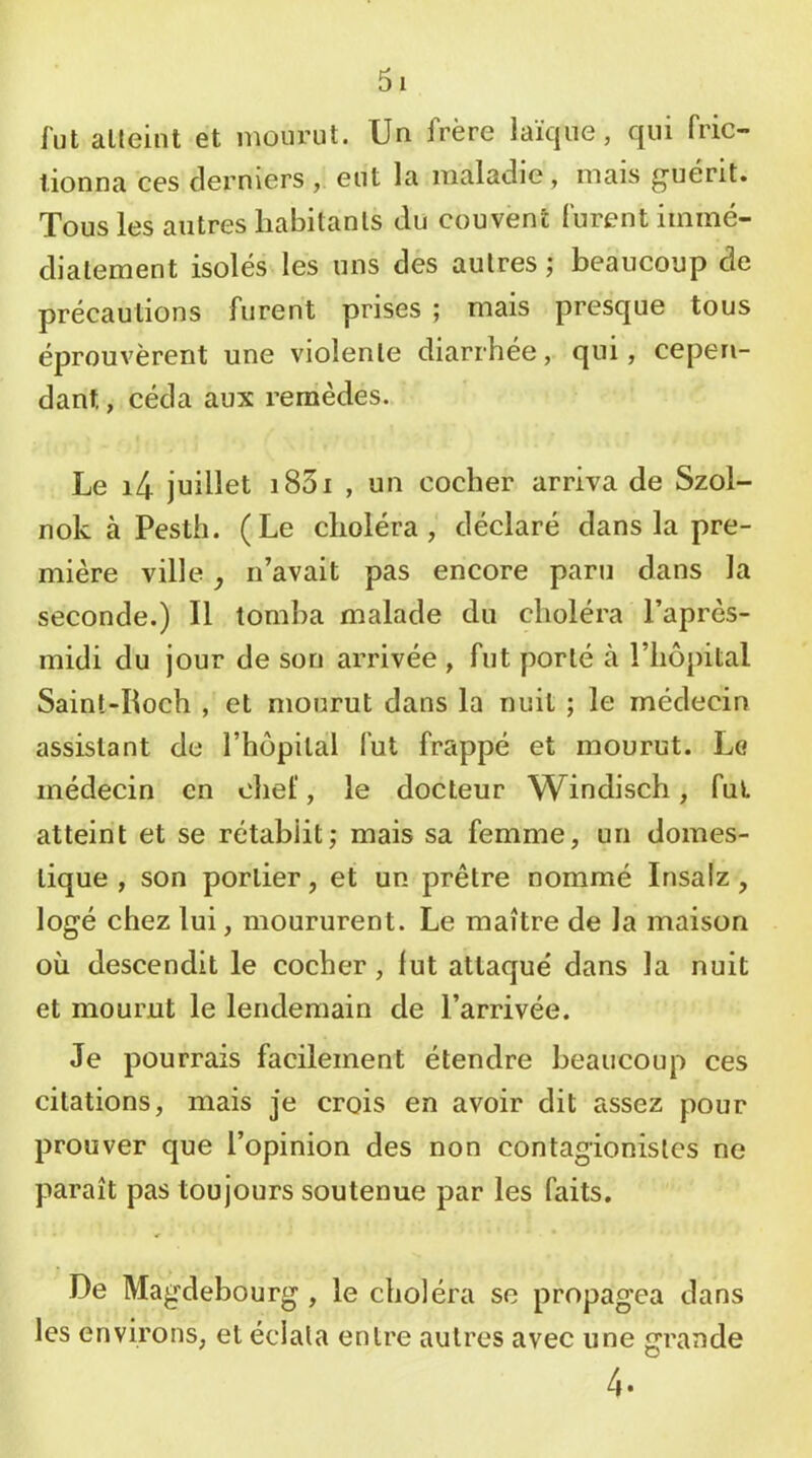 lut atteint et mourut. Un frère laïque, qui fric- tionna ces derniers , eut la maladie, mais guérit. Tous les antres habitants du couvent furent immé- diatement isolés les uns des autres ; beaucoup de précautions furent prises ; mais presque tous éprouvèrent une violente diarrhée, qui, cepen- dant , céda aux remèdes. Le i4 juillet i83i , un cocher arriva de Szol- nok à Pesth. (Le choléra, déclaré dans la pre- mière ville, n’avait pas encore paru dans la seconde.) Il tomba malade du choléra l’après- midi du jour de son arrivée , fut porté à l’hôpital Saint-Roch , et mourut dans la nuit ; le médecin assistant de l’hôpital fut frappé et mourut. Le médecin en chef, le docteur Windisch, fut atteint et se rétablit; mais sa femme, un domes- tique , son portier, et un prêtre nommé Insalz, logé chez lui, moururent. Le maître de la maison où descendit le cocher, lut attaqué dans la nuit et mourut le lendemain de l’arrivée. Je pourrais facilement étendre beaucoup ces citations, mais je crois en avoir dit assez pour prouver que l’opinion des non contagionisles ne paraît pas toujours soutenue par les faits. De Magdebourg, le choléra se propagea dans les environs, et éclata entre autres avec une grande 4.