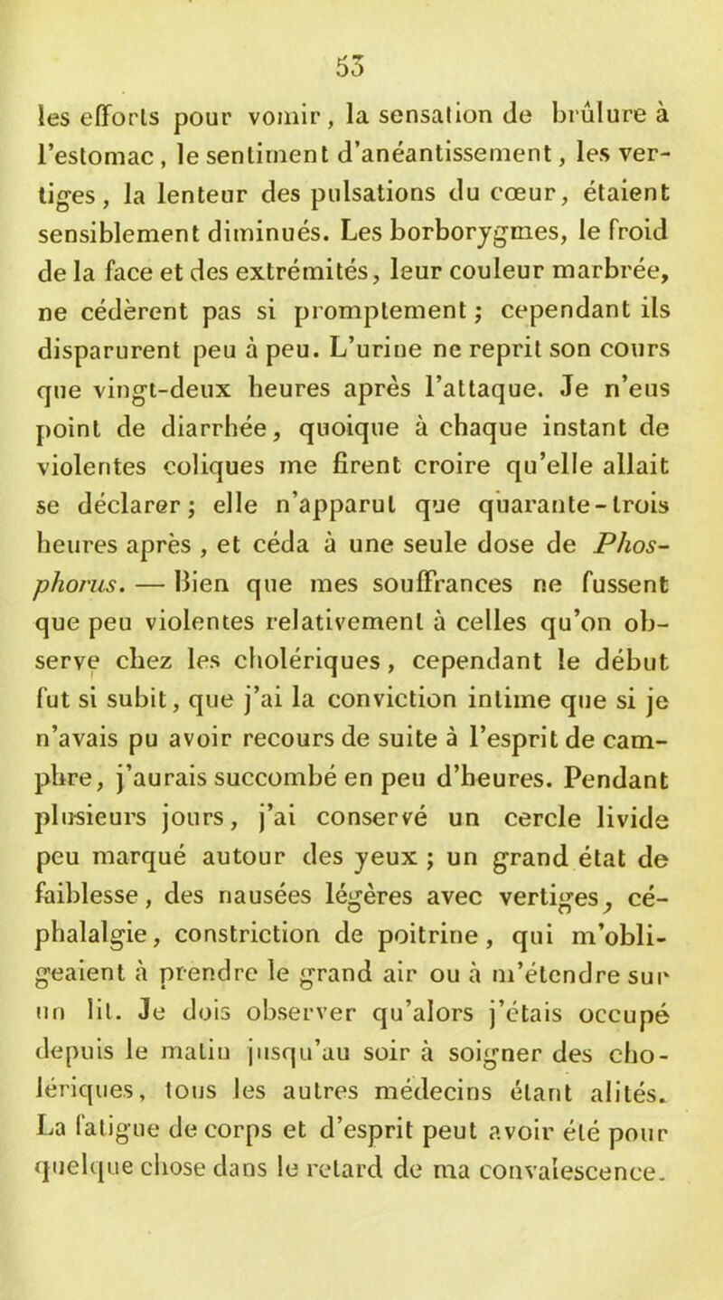 les elForls pour vomir, la sensation de brûlure à l’estomac, le senlirnent d’anéantissement, les ver- tiges , la lenteur des pulsations du cœur, étaient sensiblement diminués. Les borborjgmes, le froid de la face et des extrémités, leur couleur marbrée, ne cédèrent pas si promptement ; cependant ils disparurent peu à peu. L’urine ne reprit son cours que vingt-deux heures après l’attaque. Je n’eus point de diarrhée, quoique à chaque instant de violentes coliques me firent croire qu’elle allait se déclarer; elle n’apparut que quarante-trois heures après , et céda à une seule dose de Phos- phorus. — Bien que mes soufFrances ne fussent que peu violentes relativement à celles qu’on ob- serve chez les cholériques, cependant le début fut si subit, que j’ai la conviction intime que si je n’avais pu avoir recours de suite à l’esprit de cam- phre, j’aurais succombé en peu d’heures. Pendant plusieurs jours, j’ai conservé un cercle livide peu marqué autour des yeux ; un grand état de faiblesse, des nausées légères avec vertiges, cé- phalalgie, constriction de poitrine, qui m’obli- geaient à prendre le grand air ou à m’étendre sur un lit. Je dois observer qu’alors j’étais occupé depuis le matin jusqu’au soir à soigner des cho- lériques, tous les autres médecins étant alités. La l'ati gue de corps et d’esprit peut avoir été pour quelque chose dans le retard de ma convalescence.