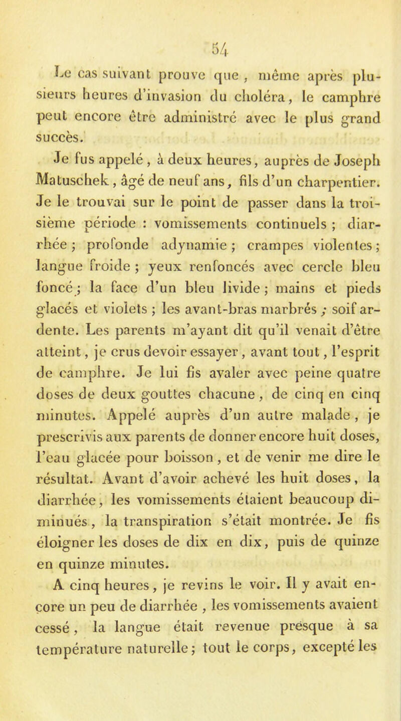 Le cas suivant prouve que , même après plu- sieurs heures d’invasion du choléra, le camphre peut encore être administre avec le plus grand succès. Je fus appelé , à deux heures, auprès de Joseph Matuschek, âgé de neuf ans, fils d’un charpentier. Je le trouvai sur le point de passer dans la troi- sième période : vomissements continuels ; diar- rhée j profonde adynamie; crampes violentes; langue froide ; yeux renfoncés avec cercle bleu foncé ; la face d’un bleu livide ; mains et pieds glacés et violets ; les avant-bras marbrés ; soif ar- dente. Les parents m’ayant dit qu’il venait d’être atteint, je crus devoir essayer , avant tout, l’esprit de camphre. Je lui fis avaler avec peine quatre doses de deux gouttes chacune, de cinq en cinq minutes. Appelé auprès d’un autre malade , je prescrivis aux parents de donner encore huit doses, l’eau glacée pour boisson , et de venir me dire le résultat. Avant d’avoir achevé les huit doses, la diarrhée, les vomissements étaient beaucoup di- minués , la transpiration s’était montrée. 3e fis éloigner les doses de dix en dix, puis de quinze en quinze minutes. A cinq heures, je revins le voir. Il y avait en- core un peu de diarrhée , les vomissements avaient cessé, la langue était revenue presque à sa température naturelle; tout le corps, excepté les