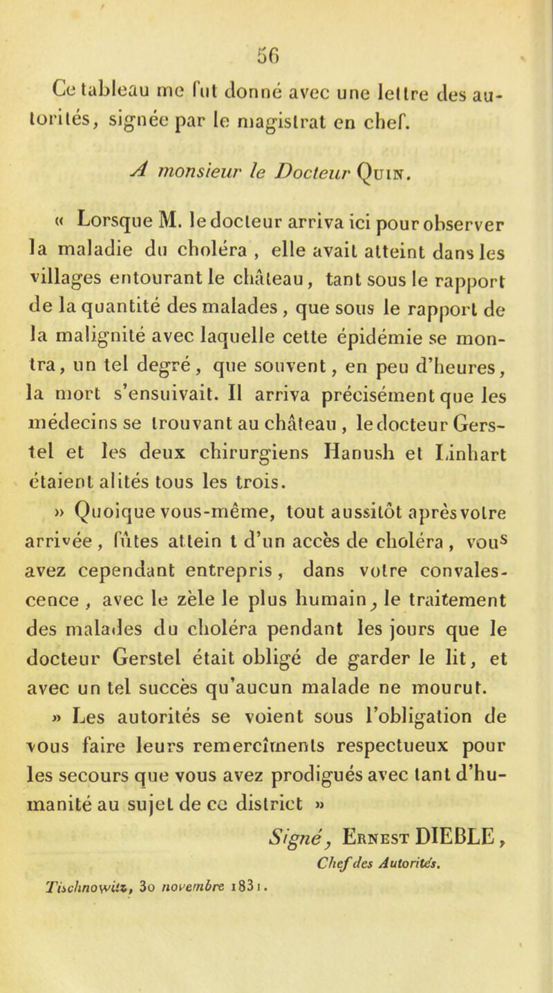 50 Ce tableau me fut donné avec une lettre des au- torités, signée par le magistrat en chef. A monsieur le Docteur Qüin. « Lorsque M. le docteur arriva ici pour observer la maladie du choléra, elle avait atteint dans les villages entourant le château, tant sous le rapport de la quantité des malades , que sous le rapport de la malignité avec laquelle cette épidémie se mon- tra, un tel degré, que souvent, en peu d’heures, la mort s’ensuivait. Il arriva précisément que les médecins se trouvant au château , le docteur Gers- tel et les deux chirurgiens Hanush et Linhart étaient alités tous les trois. » Quoique vous-même, tout aussitôt après votre arrivée , fûtes attein t d’un accès de choléra , vou^ avez cependant entrepris, dans votre convales- cence , avec le zèle le plus humain^ le traitement des malades du choléra pendant les jours que le docteur Gerstel était obligé de garder le lit, et avec un tel succès qu’aucun malade ne mourut. » Les autorités se voient sous l’obligation de vous faire leurs remercîments respectueux pour les secours que vous avez prodigués avec tant d’hu- manité au sujet de ce district » Signé J Ernest DIEBLE , Chef des Autorités. Tischnowüz, 3o novembre i83i.