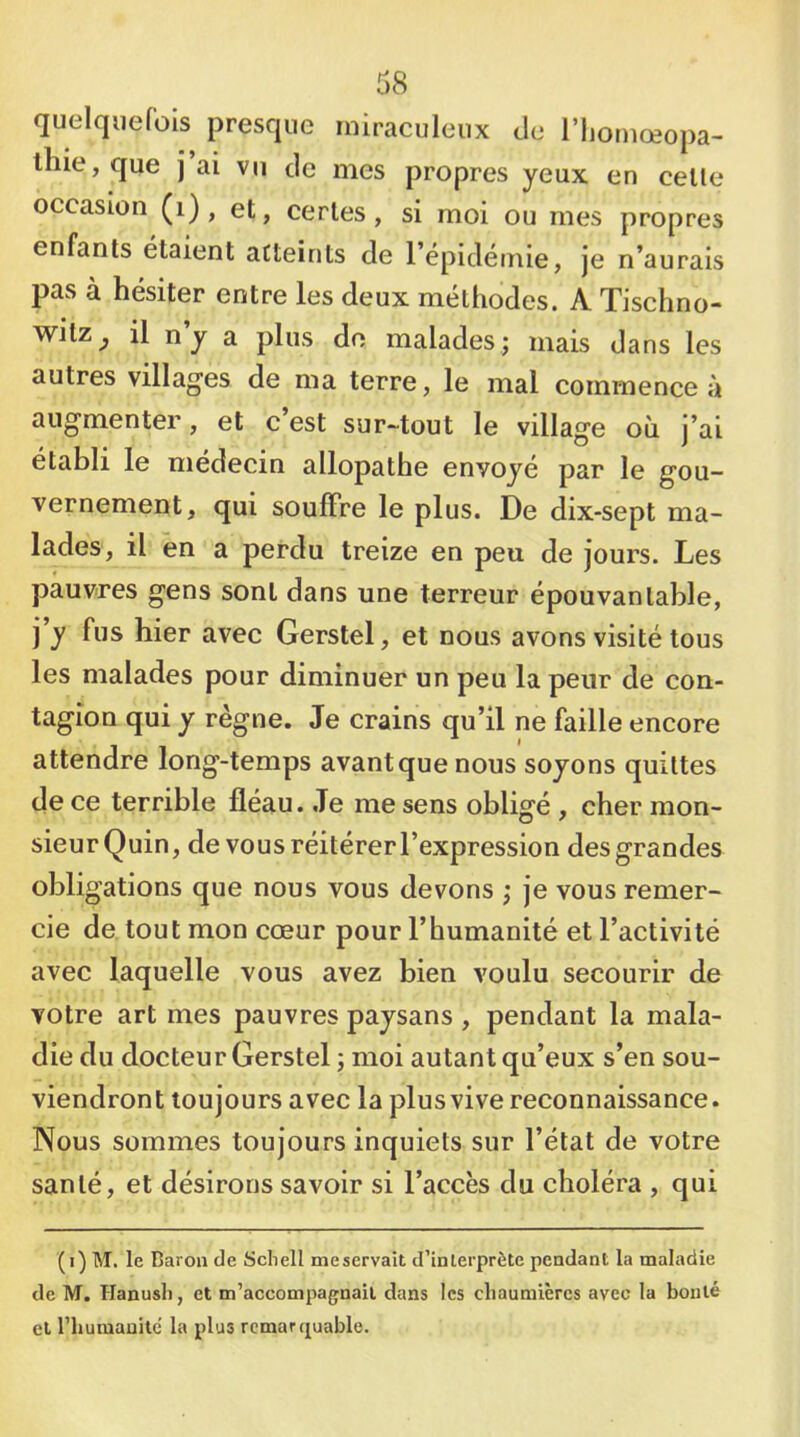 quelquefois presque miraculeux de l’ijomœopa- ihie, que j ai vu de mes propres yeux en celle occasion (i) , et, ce ries , si moi ou mes propres enfants étaient atteints de l’épidéniie, je n’aurais pas à hésiter entre les deux méthodes. A Tischno- witz^ il n y a plus do malades; mais dans les autres villages de ma terre, le mal commence à augmenter, et c’est sur-tout le village où j’ai établi le médecin allopathe envoyé par le gou- vernement, qui souffre le plus. De dix-sept ma- lades, il en a perdu treize en peu de jours. Les pauvres gens sont dans une terreur épouvantable, j’y fus hier avec Gerstel, et nous avons visité tous les malades pour diminuer un peu la peur de con- tagion qui y règne. Je crains qu’il ne faille encore attendre long-temps avant que nous soyons quittes de ce terrible fléau. .Te me sens obligé , cher mon- sieur Quin, de vousréitérerl’expression des grandes obligations que nous vous devons ; je vous remer- cie de tout mon cœur pour l’humanité et l’activité avec laquelle vous avez bien voulu secourir de votre art mes pauvres paysans , pendant la mala- die du docteur Gerstel ; moi autant qu’eux s’en sou- viendront toujours avec la plusvive reconnaissance. Nous sommes toujours inquiets sur l’état de votre santé, et désirons savoir si l’accès du choléra , qui (i) M, le Baron de Scliell me servait d’interprète pendant la maladie de M. Hanusli, et m’accompagnait dans les chaumières avec la bonté et riiuraanitc la plus remarquable.