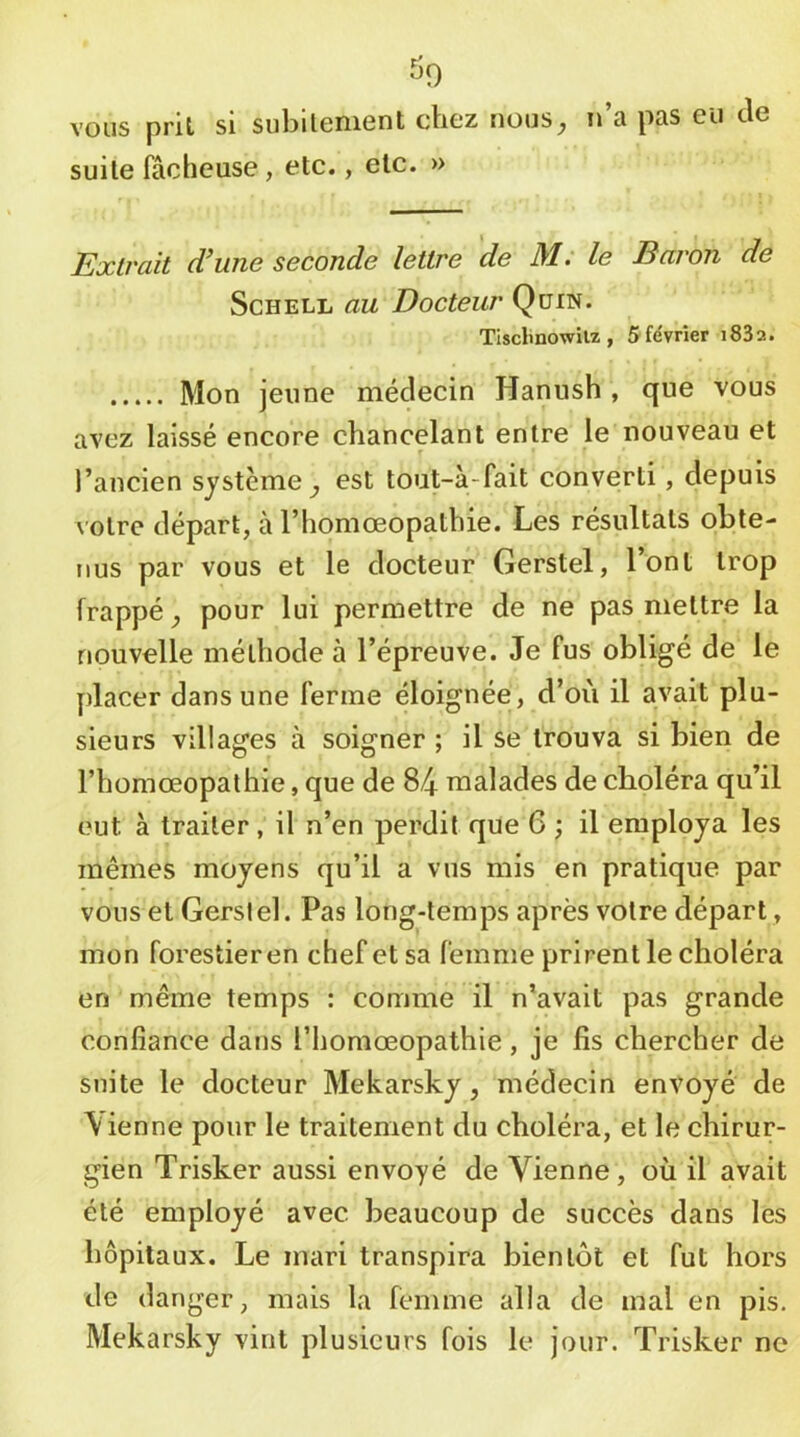 ^^9 vous prit si subitement chez rious^ n’a pas eu de suite fâcheuse , etc., etc. » Extrait d’une seconde lettre de M. le Baron de ScHELL au Docteur Qüin. Tisclmowilz, 5 février i83a. Mon jeune médecin Hannsh , que vous avez laissé encore chancelant entre le nouveau et f l’ancien système^ est tout-à-fait converti, depuis votre départ, à l’homoeopathie. Les résultats obte- nus par vous et le docteur Gerstel, l’ont trop frappé^ pour lui permettre de ne pas mettre la nouvelle méthode à l’épreuve. Je fus obligé de le placer dans une ferme éloignée, d’où il avait plu- sieurs villages à soigner ; il se trouva si bien de rhomœopathie, que de 84 malades de choléra qu’il eut à traiter, il n’en perdit que 6 ; il employa les mêmes moyens qu’il a vus mis en pratique par vous et Gersiel. Pas long-temps après votre départ, mon forestier en chef et sa femme prirent le choléra en même temps : comme il n’avait pas grande confiance dans l’homoeopathie, je fis chercher de suite le docteur Mekarsky, médecin envoyé de \ienne pour le traitement du choléra, et le chirur- gien Trisker aussi envoyé de Vienne, où il avait été employé avec beaucoup de succès dans les hôpitaux. Le mari transpira bientôt et fut hors de danger, mais la femme alla de mal en pis. Mekarsky vint plusieurs fois le jour. Trisker no
