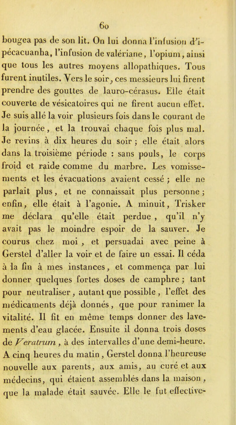 6ü bougea pas de son lit. On lui donna l’infusion d^i- pécacuanha, l’infusion de valériane, l’opium, ainsi que tous les autres moyens allopathiques. Tous furent inutiles. Vers le soir^ ces messieurs lui firent prendre des gouttes de lauro-cérasus. Elle était couverte de vésicatoires qui ne firent aucun effet. Je suis allé la voir plusieurs fois dans le courant de la journée, et la trouvai chaque fois plus mal. Je revins à dix heures du soir j elle était alors dans la troisième période : sans pouls, le corps froid et raide comme du marbre. Les vomisse- ments et les évacuations avaient cessé ; elle ne parlait plus, et ne connaissait plus personne ; enfin, elle était à l’agonie. A minuit, Trisker me déclara qu’elle était perdue , qu’il n’y avait pas le moindre espoir de la sauver. Je courus chez moi , et persuadai avec peine à Gerstel d’aller la voir et de faire un essai. Il céda à la fin à mes instances, et commença par lui donner quelques fortes doses de camphre ; tant pour neutraliser, autant que possible, l’effet des médicaments déjà donnés, que pour ranimer la vitalité. Il fit en même temps donner des lave- ments d’eau glacée. Ensuite il donna trois doses de Veratrum , à des intervalles d’une demi-heure. A cinq heures du malin , Gerstel donna l’heureuse nouvelle aux parents, aux amis, au curé et aux médecins, qui étaient assemblés dans la maison , que la malade était sauvée. Elle le fut effective-