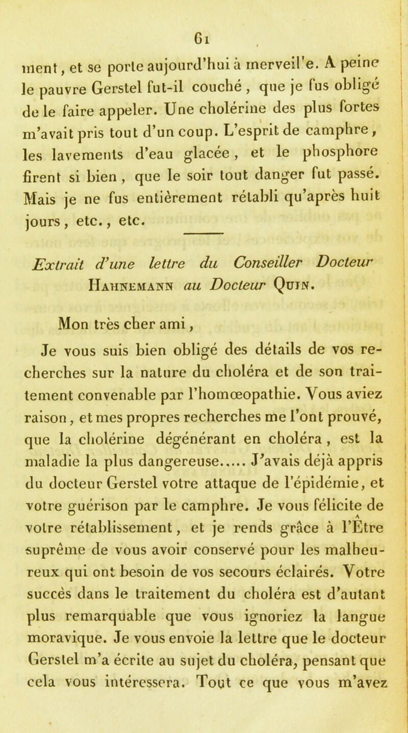 Gi ment, et se porte aujourd’hui à rnerveire. A peine le pauvre Gerstel fut-il couché , que je fus obligé de le faire appeler. Une cholérine des plus fortes m’avait pris tout d’un coup. L’esprit de camphre, les lavements d’eau glacée, et le phosphore firent si bien, que le soir tout danger fut passé. Mais je ne fus entièrement rétabli qu’après huit jours, etc., etc. Extrait d'une lettre du Conseiller Docteur Hahnemann au Docteur Qüin. Mon très cher ami, Je vous suis bien obligé des détails de vos re- cherches sur la nature du choléra et de son trai- tement convenable par l’homœopathie. Vous aviez raison, et mes propres recherches me l’ont prouvé, que la cholérine dégénérant en choléra, est la maladie la plus dangereuse J'avais déjà appris du docteur Gerstel votre attaque de l’épidémie, et votre guérison par le camphre. Je vous félicite de votre rétablissement, et je rends grâce à l’Etre suprême de vous avoir conservé pour les malheu- reux qui ont besoin de vos secours éclairés. Votre succès dans le traitement du choléra est d’autant plus remarquable que vous ignoriez la langue moravique. Je vous envoie la lettre que le docteur Gerstel m’a écrite au sujet du choléra, pensant que cela vous intéressera. Tout ce que vous m’avez