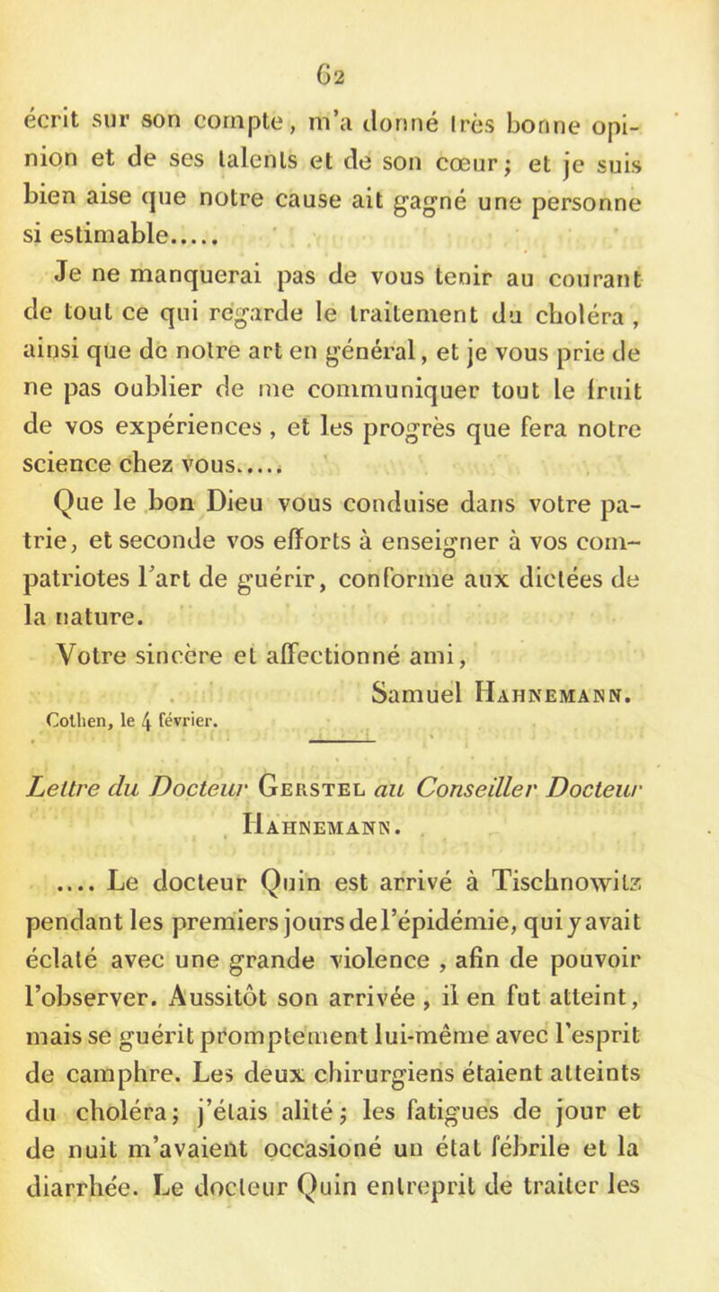 écrit sur son compte, m’a donné 1res bonne opi- nion et de ses lalenls et de son cœur; et je suis bien aise (|ue notre cause ait gagné une personne si estimable Je ne manquerai pas de vous tenir au courant de tout ce qui regarde le traitement du choléra , ainsi que de noire art en général, et je vous prie de ne pas oublier de me communiquer tout le Iruit de vos expériences , et les progrès que fera notre science chez vous.... i Que le .bon Dieu vous conduise dans votre pa- trie, et seconde vos efforts à enseigner à vos com- patriotes Fart de guérir, conforme aux dictées de la nature. Votre sincère et affectionné ami, Samuel Hahnemann. Colhen, le 4 février. Lettre du Docteur Gerstel au Conseiller Docteur . Hahinemaxn. . .... Le docteur Quin est arrivé à Tischnowitz pendant les prerniers jours de l’épidémie, qui j avait éclaté avec une grande violence , afin de pouvoir l’observer. Aussitôt son arrivée , il en fut atteint, mais se guérit promptement lui-même avec l’esprit de camphre. Les deux chirurgiens étaient atteints du choléra; j’étais alité; les fatigues de jour et de nuit m’avaient occasioné un état fébrile et la diarrhée. Le docteur Quin entreprit de traiter les