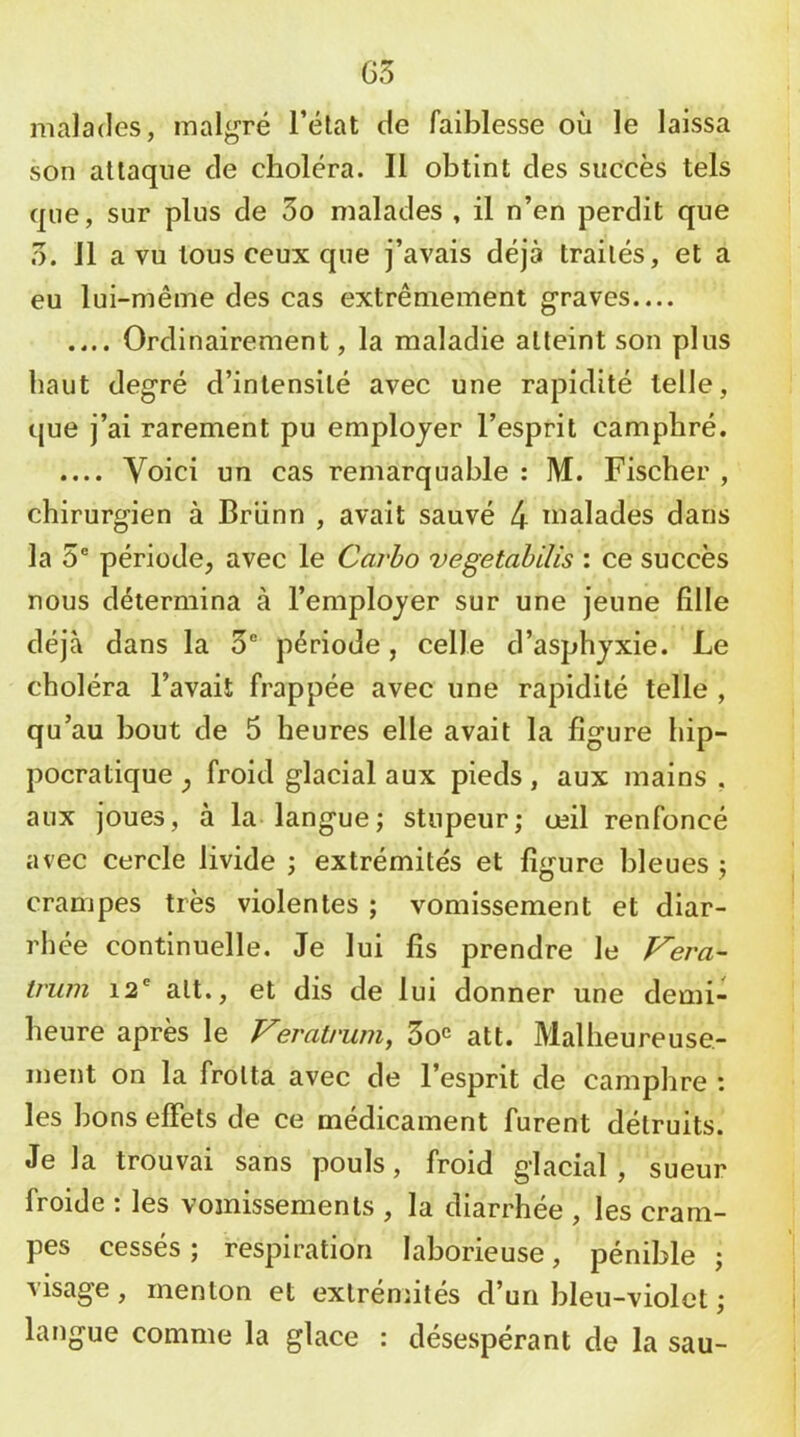 G3 malades, malgré l’élat de faiblesse où le laissa son attaque de choléra. Il obtint des succès tels que, sur plus de 3o malades , il n’en perdit que 3. 11 a vu tous ceux que j’avais déjà traités, et a eu lui-même des cas extrêmement graves.... .... Ordinairement, la maladie atteint son plus haut degré d’intensité avec une rapidité telle, que j’ai rarement pu employer l’esprit camphré. .... Voici un cas remarquable: M. Fischer, chirurgien à Briinn , avait sauvé 4 malades dans la 5® période, avec le Carho vegetahilis : ce succès nous détermina à l’employer sur une jeune fille déjà dans la 5® période, celle d’asphyxie. Le choléra l’avait frappée avec une rapidité telle , qu’au bout de 5 heures elle avait la figure hip- pocratique , froid glacial aux pieds, aux mains , aux joues, à la langue; stupeur; œil renfoncé avec cercle livide ; extrémités et figure bleues ; crampes très violentes ; vomissement et diar- rhée continuelle. Je lui fis prendre le J^era- truni 12® att., et dis de lui donner une demi- heure après le Veratrum, So^ att. Malheureuse- ment on la frotta avec de l’esprit de camphre : les bons elFets de ce médicament furent détruits. Je la trouvai sans pouls, froid glacial , sueur froide : les vomissements , la diarrhée , les cram- pes cessés ; respiration laborieuse, pénible ; visage, menton et extrémités d’un bleu-violet ; langue comme la glace : désespérant de la sau-