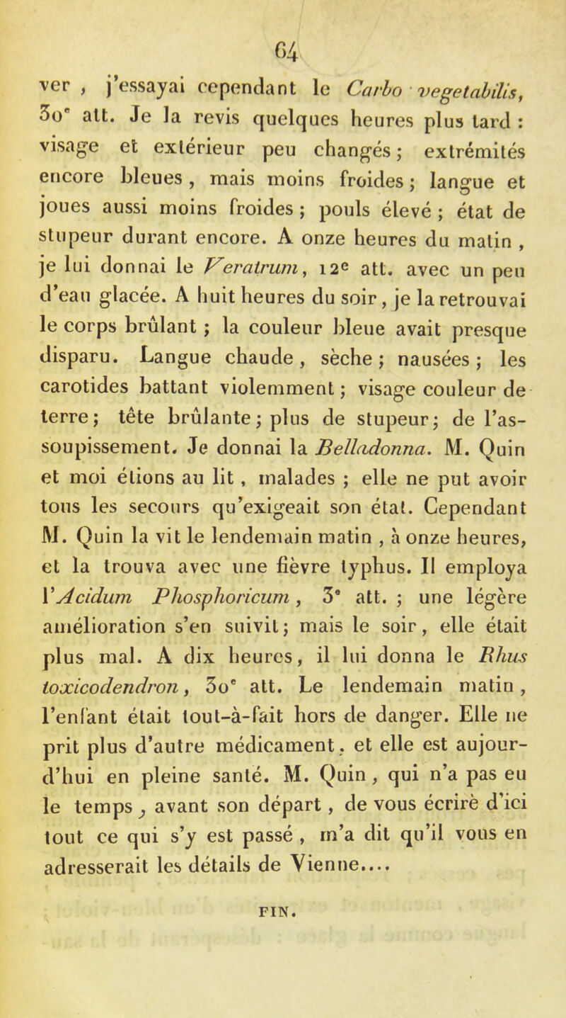 r>4 ver, j’essayai cependant le Carlo vegetabilis, 3o* ait. Je la revis quelques heures plus lard : visage et extérieur peu changés ; extrémités encore bleues, mais moins froides : langue et • . . . ^ joues aussi moins froides ; pouls élevé ; état de stupeur durant encore. A onze heures du malin , je lui donnai le Veratrum, 12e att. avec un peu d’eau glacée. A huit heures du soir, je la retrouvai le corps brûlant ; la couleur bleue avait presque disparu. Langue chaude, sèche; nausées; les carotides battant violemment; visage couleur de terre; tête brûlante; plus de stupeur; de l’as- soupissement. Je donnai \di Belhidonna. M. Quin et moi étions au lit, malades ; elle ne put avoir tous les secours qu’exigeait son étal. Cependant M. Quin la vit le lendemain matin , à onze heures, et la trouva avec une fièvre typhus. Il employa VAcidum Phosphoricum, 3* att. ; une légère amélioration s’en suivit; mais le soir, elle était plus mal. A dix heures, il lui donna le Bhus ioxicodendron, 3o® att. Le lendemain matin, l’enfant était lout-à-fait hors de danger. Elle ne prit plus d’autre médicament , et elle est aujour- d’hui en pleine santé. M. Quin , qui n’a pas eu le temps ^ avant son départ, de vous écrirè d’ici tout ce qui s’y est passé , m’a dit qu’il vous en adresserait les détails de Vienne.... FIN.