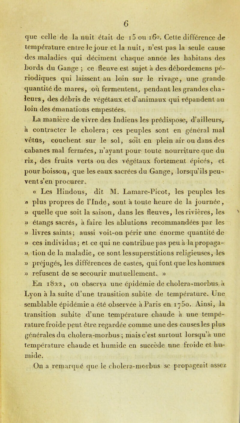 que celle de la nuit était de i5 ou 160. Cette différence de température entre le jour et la nuit, n’est pas la seule cause des maladies qui déciment chaque année les habitans des Lords du Gange ; ce fleuve est sujet à des débordemens pé- riodiques qui laissent au loin sur le rivage, une grande quantité de mares, où fermentent^ pendant les grandes cha- leurs , des débris de végétaux et d’animaux qui répandent au loin des émanations empestées. La manière de vivre des Indiens les prédispose, d’ailleurs,, à contracter le choiera; ces peuples sont en général mal vêtus, couchent sur le sol, soit en plein air ou dans des cabanes mal fermées, n’ayant pour toute nourriture que du riz, des fruits verts ou des végétaux fortement épicés, et pour boisson, que les eaux sacrées du Gange, lorsqu’ils peu- vent s’en procurer. « Les Hindous, dit M. Lamare-Picot, les peuples les » plus propres de l’Inde, sont à toute heure de la journée, » quelle que soit la saison, dans les fleuves, les rivières, les » étangs sacrés, à faire les ablutions recommandées par les M livres saints; aussi voit-on périr une énorme quantité de » ces individus ; et ce qui ne contribue pas peu à la propaga- M lion de la maladie, ce sont les superstitions religieuses, les » préjugés, les différences de castes, qui font que les hommes M refusent de se secourir mutuellement. » En 1B22, on observa une épidémie de cholera-merbus à Lyon à la suite d’une transition subite de température. Une semblable épidémie a été observée à Paris en i'^5o. Ainsi, la transition subite d’une température chaude à une tempé- rature froide peut être regardée comme une des causes les plus générales du cholera-morbus ; mais c’est surtout lorsqu’à une Température chaude et humide en succède une froide et hur luide. On a remarqué que le cholera-morbus sc propageait assez