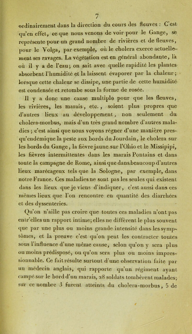 ordinairement dans la direction dn cours des fleuves : C’est qu’en effet, ce que nous venons de voir pour le Gange, se représente pour un grand nombre de rivières et de fleuves, pour le Volga, par exemple, où le choiera exerce actuelle- ment ses ravages. La végétation est en général abondante, là où il y a de l’eau; on sait avec quelle rapidité les plantes absorbent l’humidité et la laissent évaporer par la chaleur ; lorsque cette chaleur se dissipe, une partie de cette humidité est condensée et retombe sous la forme de rosée. Il y a donc une cause multiple pour que les fleuves, les rivières, les marais, etc. , soient plus propres que d’autres lieux au développement^ non seulement du cholera-morbus, mais d’un très grand nombre d’autres mala- dies ; c’est ainsi que nous voyons régner d’une manière pres- qu’endémique la peste aux bords du Jourdain, le choiera sur les bords du Gange, la fièvre jaune sur l’Ohio et le Missipipi, les fièvres intermittentes dans les marais Poutains et dans toute la campagne de Rome, ainsi que dansbeaucoup d’autres lieux marécageux tels que la Sologne, par exemple, dans notre France. Ces maladies ne sont pas les seules qui existent dans les lieux que je viens d’indiquer, c’est aussi dans ces mêmes lieux que l’on rencontre en quantité des diarrhées et des dyssenteries. Qu’on n’aille pas croire que toutes ces maladies n’ont pas enlr’elles un rapport intime; elles ne diffèrent le plus souvent <[ue par une plus ou moins grande intensité dans les symp- tômes, et la preuve c’est qu’on peut les contracter toutes sous l’influence d’une même cause, selon qu’on y sera plus ou moins prédisposé, ou qu’on sera plus ou moins impres- sionnable. Ce fait résulte surtout d’une observation faite par un médecin anglais, qui rapporte qu’un régiment ayant campésur le bordd’uu marais, 28 soldats tombèrent malades; sur ce nombre 3 furent atteints du cholera-morbus, 5 de