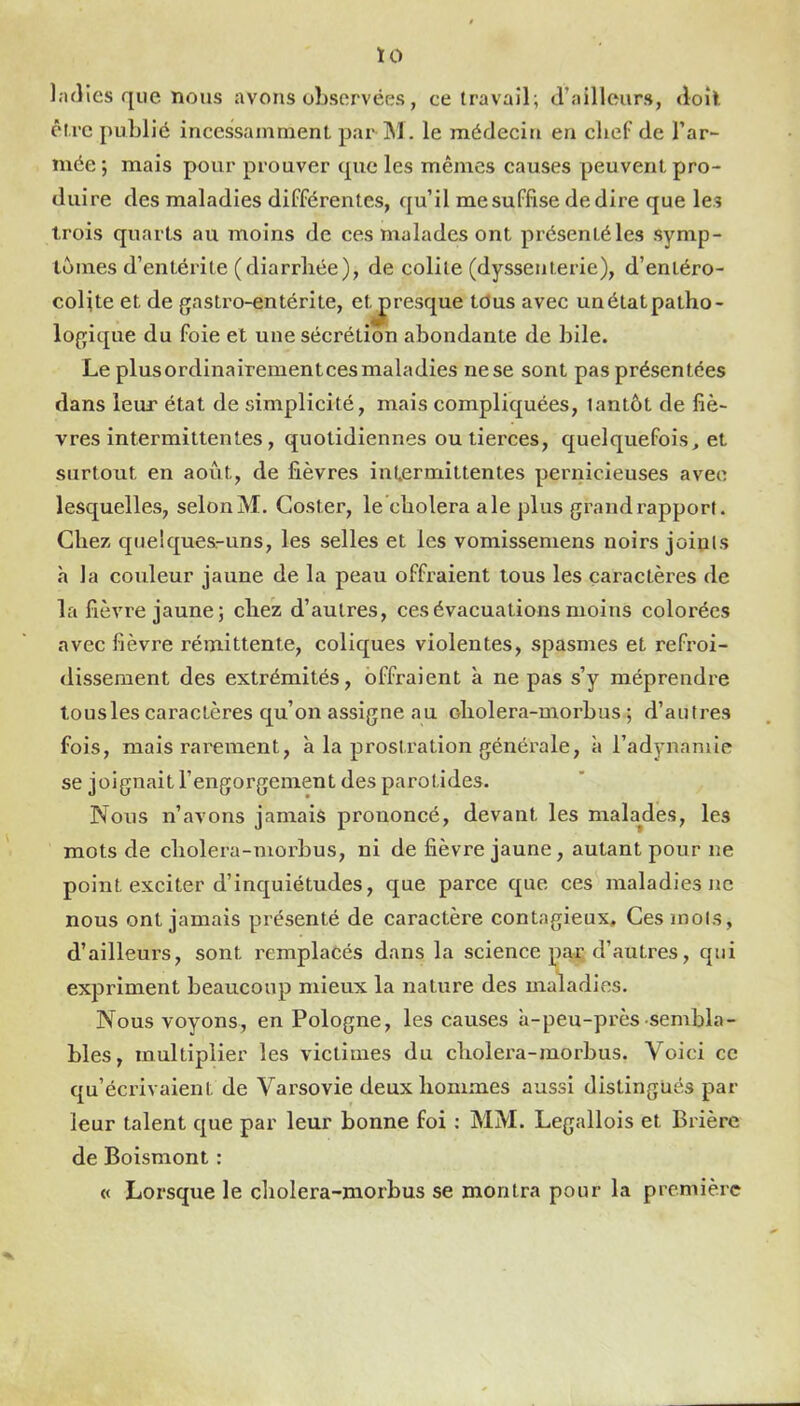 ÏO l.-uîles que nous avons observées, ce travail; craillcurs, <loîl être publié incessamment par IM. le médecin en chef de l’ar- mée , mais pour prouver que les mêmes causes peuvent pro- duire des maladies différentes, qu’il me suffise de dire que les trois quarts au moins de ces malades ont présentéles symp- tômes d’entérite (diarrhée), de colite (dyssenterie), d’entéro- colite et de gastro-entérite, etj)resque tdus avec unétatpatho- logique du foie et une sécrétion abondante de bile. Le plusordinairementces maladies ne se sont pas présentées dans leur état de simplicité, mais compliquées, tantôt de fiè- vres intermittentes, quotidiennes ou tierces, quelquefois, et surtout en août, de fièvres intermittentes pernicieuses avec lesquelles, selon M. Coster, le choiera ale plus grand rapport. Chez quelques-uns, les selles et les vomissemens noirs joints h la coxdeur jaune de la peau offraient tous les caractères de la fièvre jaune; chez d’autres, ces évacuations moins colorées avec fièvre rémittente, coliques violentes, spasmes et refroi- dissement des extrémités, offraient à ne pas s’y méprendre tous les caractères qu’on assigne au oholera-uiorbus ; d’autres fois, mais rarement, à la prostration générale, à l’adynamie se joignait l’engorgement des parotides. Nous n’avons jamais prononcé, devant les malades, les mots de cholera-morbus, ni de fièvre jaune, autant pour ne point exciter d’inquiétudes, que parce que ces maladies ne nous ont jamais présenté de caractère contagieux. Ces mois, d’ailleui’S, sont remplacés dans la science par d’autres, qui expriment beaucoup mieux la nature des maladies. Nous voyons, en Pologne, les causes à-peu-près sembla- bles, multiplier les victimes du cholei’a-morbus. Voici ce qu’écrivaient de Varsovie deux hommes aussi distingués par leur talent que par leur bonne foi : MM. Legallois et Brière de Boismont : « Lorsque le cholera-morbus se montra pour la premièic