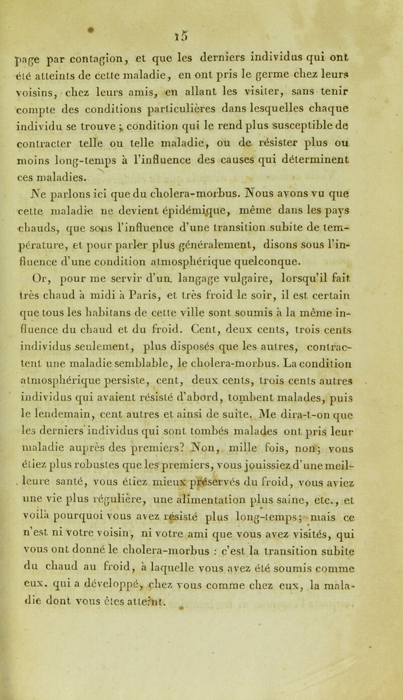 pa/re par contajrîon, et que les derniers individus qui ont été atteints de cette maladie, en ont pris le germe chez leurs voisins, chez leurs amis, en allant les visiter, sans tenir compte des conditions particulières dans lesquelles chaque individu se trouve condition qui le rend plus susceptible de contracter telle ou telle maladie, ou de résister plus ou moins long-temps à l’influence des causes qui déterminent ces maladies. JVe parlons ici que du cholera-morhus. Nous avons vu que cette maladie ne devient épidémÿjue, même dans les pays cliauds, que sons l’influence d’une transition subite de tem- pérature, et pour parler plus généralement, disons sous l’in- fluence d’une condition atmosphérique quelconque. Or, pour me servir d’un, langage vulgaire, lorsqu’il fait très chaud a midi à Paris, et très froid le soir, il est certain que tous les habitans de cette ville sont soumis à la même in- fluence du chaud et du froid. Cent, deux cents, trois cents individus seulement, plus disposés que les autres, contrac- tent une maladie semblable, le cholera-morhus. La condition atmosphérique persiste, cent, deux cents, trois cents autres individus qui avaient résisté d’abord, tombent malades, puis le lendemain, cent autres et ainsi de suite. Me dira-t-on que les derniers individus qui sont tombés malades ont pris leur maladie auprès des premiers? Non, mille fois, non; vous étiez plus robustes que les premiers, vous jouissiez d’unemeil- . leure santé, vous étiez mieux préservés du froid, vous aviez une vie plus régulière, une alimentation plus saine, etc., et voila pourquoi vous avez résisté plus long-temps; mais ce n’est ni votre voisin, ni votre ami que vous avez visités, qui vous ont donné le cholera-morbus : c’est la transition subite du chaud au froid, à laquelle vous avez été soumis comme eux. qui a développé, chez vous comme chez eux, la mala- die dont vous êtesalternt.