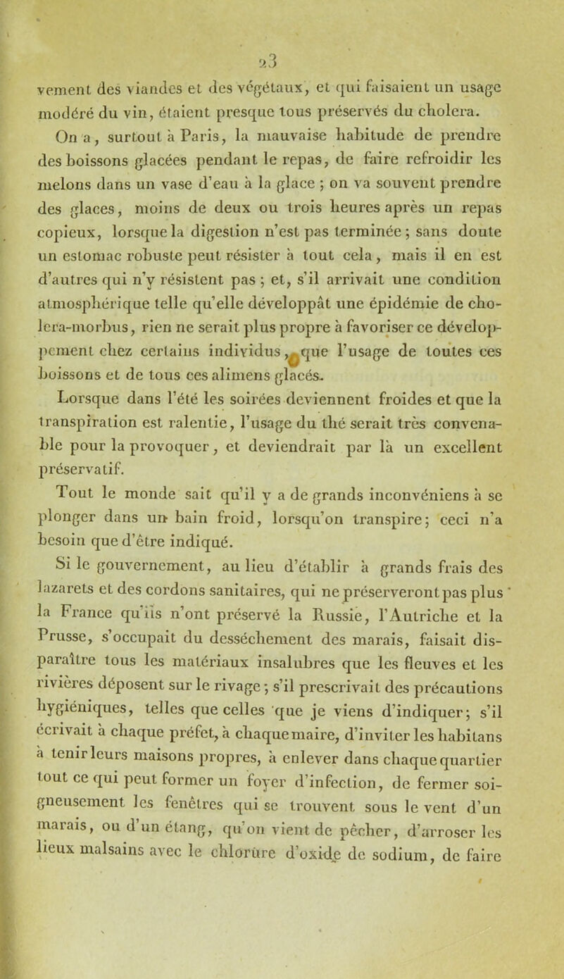 >3 vement des viandes el des végétaux, et qui faisaient un usage modéré du vin, étaient presque tous préservés du choiera. On a, surtout à Paris, la mauvaise liahitude de prendre des boissons glacées pendant le repas, de faire refroidir les melons dans un vase d’eau à la glace ; on va souvent prendre des glaces, moins de deux ou trois heures après un repas copieux, lorsque la digestion n’est pas terminée ; sans doute un estomac robuste peut résister à tout cela, mais il en est d’autres qui n’y résistent pas ; et, s’il arrivait une condition atmosphérique telle quelle développât une épidémie de cho- Icra-morbus, rien ne serait plus propre à favoriser ce dévelop pement chez certains individus ,^que l’usage de toutes ces boissons et de tous ces alimens glacés- Lorsque dans l’été les soirées deviennent froides et que la transpiration est ralentie, l’usage du thé serait très convena- ble pour la provoquer, et deviendrait par là un excellent préservatif. Tout le monde sait qu’il y a de grands inconvéniens h se plonger dans un bain froid, lorsqu’on transpire; ceci n’a besoin que d’être indiqué. Si le gouvernement, au lieu d’établir h grands frais des lazarets et des cordons sanitaires, qui ne préserveront pas plus ' la Fi’ance qu iis n’ont préservé la Russie, l’Autriche et la Prusse, s’occupait du dessèchement des marais, faisait dis- paraître tous les matériaux insalubres que les fleuves et les rivières déposent sur le rivage ; s’il prescrivait des précautions telles que celles que je viens d’indiquer; s’il écrivait à chaque préfet, à chaqueniaire, d’inviter les habitans à tenir leurs maisons propres, à enlever dans chaque quartier tout ce qui peut former un foyer d’infection, de fermer soi- gneusement les fenêtres qui se trouvent sous le vent d’un marais, ou d un étang, qu’on vient de pêcher, d’arroser les lieux malsains avec le chloriire d’oxide de sodium, de faire