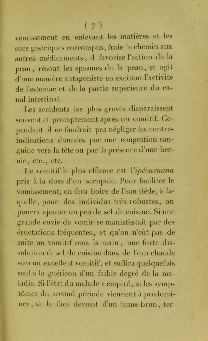 vomissement en enlevant les matières et les sues gastriques corrompus, fraie le chemin aux autres médicaments ; il favorise l’action de la peau, résout les spasmes de la peau, et agit d’une manière antagoniste en excitant l’activité de l’estomac et de la partie supérieure du ca- nal intestinal. Les accidents les plus graves disparaissent souvent et promptement après un vomitif. Ce- pendant il ne faudrait pas négliger les contre- indications données par une congestion san- guine vers la tête ou par la présence d’une her- nie , etc., etc. Le vomitif le plus efficace est Vipécaaiana pris à la dose d’un scrupule. Pour faciliter le vomissement, on fera boire de l’eau tiède, à la- quelle, pour des individus très-robustes, on pourra ajouter un peu de sel de cuisine. Si une grande envie de vomir se manisfestait par des éructations fréquentes, et qu’on n’eût pas de suite un vomitif sous la main , une forte dis- solution de sel de cuisine dans de l’eau chaude sera un excellent vomitif, et suffira quelquefois seul à la guérison d’un faible degré de la ma- ladie. Si l’état du malade aenq^iré, si les syuq3- tômes du second .période viennent à prédomi- ner , si la face devient cFun jaune-brun, ter-