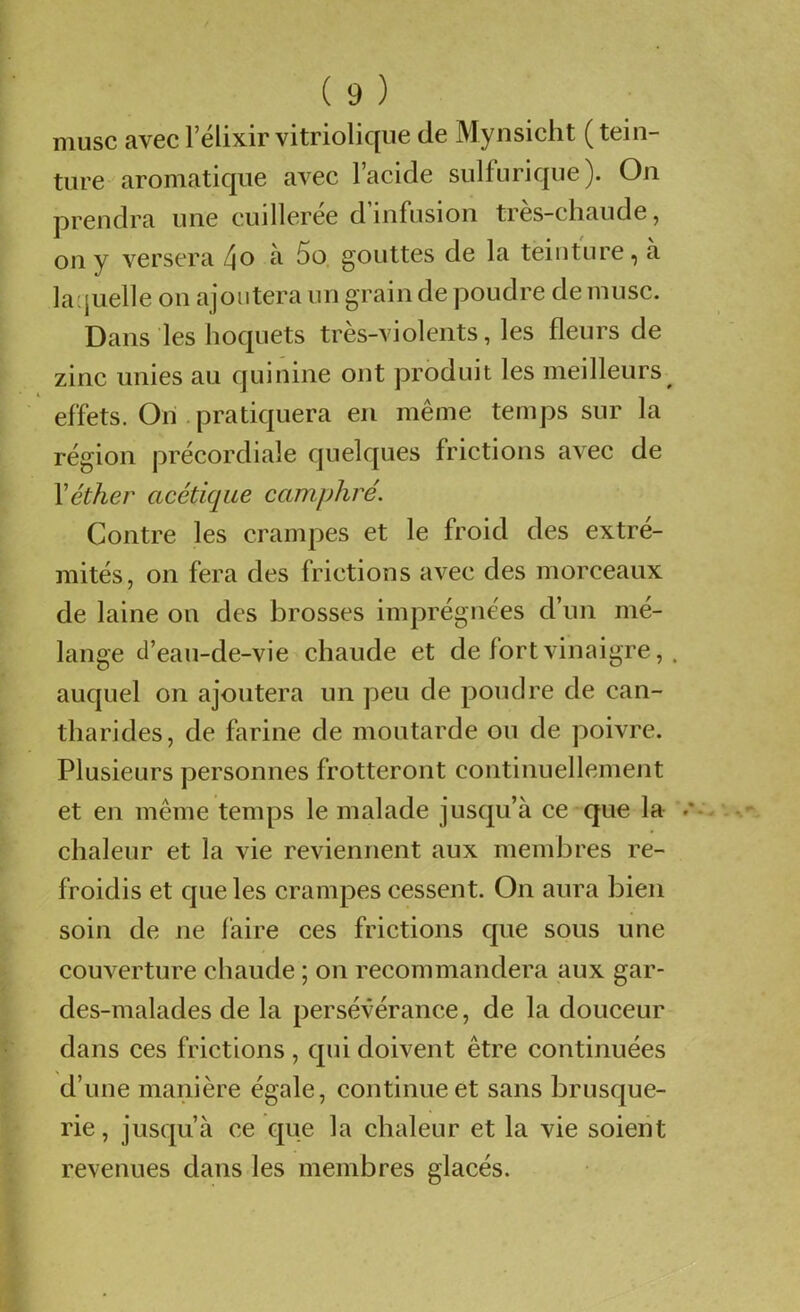 musc avec Félixir vitriolique de Mynsicht (tein- ture aromatique avec l’acide sulfurique). On prendra une cuilleree d infusion tres-cliaude, on y versera l\o à 5o. gouttes de la teinture, a laquelle on ajoutera un grain de poudre de musc. Dans les hoquets tres-violents, les fleurs de zinc unies au quinine ont produit les meilleurs^ effets. On .pratiquera en même temps sur la région précordiale quelques frictions avec de \éther acétique camphré. Contre les crampes et le froid des extré- mités, on fera des frictions avec des morceaux de laine on des brosses imprégnées d’un mé- lange tl’eau-de-vie chaude et de fort vinaigre, . auquel on ajoutera un peu de pondre de can- tharides, de farine de moutarde ou de poivre. Plusieurs personnes frotteront continuellement et en même temps le malade jusqu’à ce que la . chaleur et la vie reviennent aux membres re- froidis et que les crampes cessent. On aura bien soin de ne faire ces frictions que sous une couverture chaude ; on recommandera aux gar- des-malades de la persévérance, de la douceur dans ces frictions, qui doivent être continuées d’une manière égale, continue et sans brusque- rie, jusqu’à ce que la chaleur et la vie soient revenues dans les membres glacés.