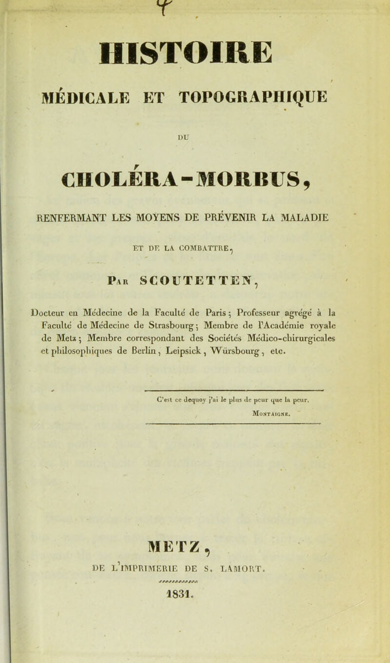 T HISTOIRE MÉDICALE ET TOPOGRAPHIQUE DU CHOLÉRA - MORBUS , RENFERMANT LES MOYENS DE PRÉVENIR LA MALADIE ET DE LA COMBATTRE, Par SCOUTETTEN, Docteur eu Mcdecine de la Faculté de Paris ; Professeur agrégé à la Faculté de Médecine de Strasbourg ; Membre de l’Académie royale de MeU ; Membre correspondant des Sociétés Médico-chirurgicales et philosophiques de Berlin, Leipsick, Würsbourg, etc. C'«st ce dequoj j’ai le plus de peur que la peur, Montaigne. METZ, DE l’iTMPRIIUERIE DE S. LAMORT. J831.