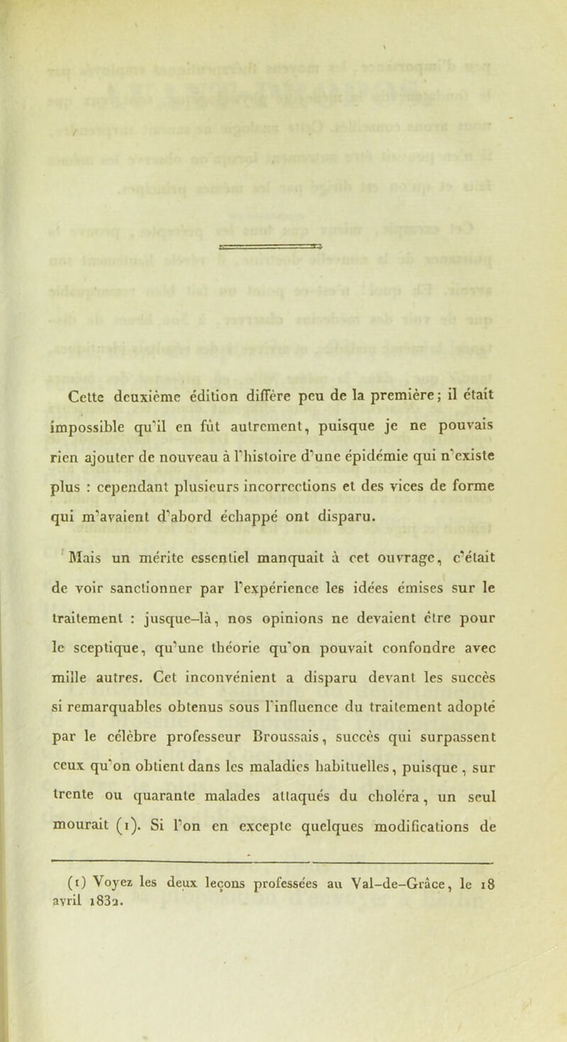Celle deuxième édilion diflere peu de la première ; il ëlait impossible qu’il en fiil aulremenl, puisque je ne pouvais rien ajouler de nouveau à l’hisloire d’une épidémie qui n’exisle plus : cependanl plusieurs incorrecllons el des vices de forme qui m’avaienl d’abord échappé onl disparu. 'Mais un mérite essentiel manquait à cet ouvrage, c’était de voir sanctionner par l’expérience les idées émises sur le traitement : jusque-là, nos opinions ne devaient être pour le sceptique, qu’une théorie qu'on pouvait eonfondre avec mille autres. Cet inconvénient a disparu devant les succès si remarquables obtenus sous l'influence du traitement adopté par le célèbre professeur Broussais, succès qui surpassent ceux qu’on obtient dans les maladies habituelles, puisque , sur trente ou quarante malades attaqués du choléra, un seul mourait (i). Si l’on en excepte quelques modifications de (i) Voyez les deux leçons professe'es au Val-de-Grâce, le i8 avril i83a.