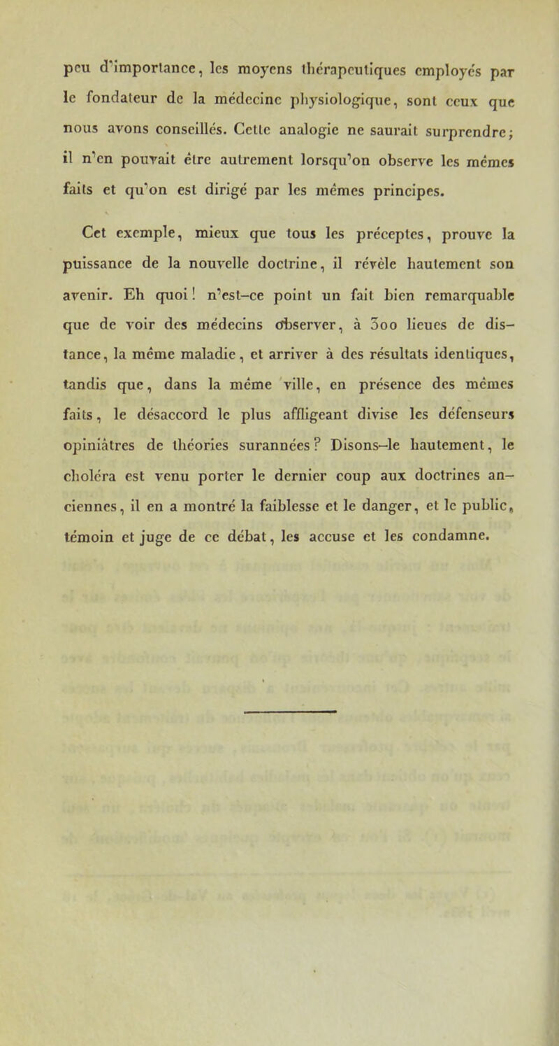peu d’imporlance, les moyens therapeuliques cmploye's par le fondateur de la médecine physiologique, sont ceux que nous avons conseillés. Celle analogie ne saurait surprendre; il n’en pouvait élre autrement lorsqu’on observe les memes faits et qu’on est dirigé par les mêmes principes. Cet exemple, mieux que tous les préceptes, prouve la puissance de la nouvelle doctrine, il révèle hautement son avenir. Eh quoi! n’est-ce point un fait bien remarquable que de voir des médecins observer, à 3oo lieues de dis- tance, la même maladie, et arriver à des résultats identiques, tandis que, dans la même 'ville, en présence des memes faits, le désaccord le plus affligeant divise les défenseurs opiniâtres de théories surannées ? Disons-le hautement, le choléra est venu porter le dernier coup aux doctrines an- ciennes, il en a montré la faiblesse et le danger, et le public, témoin et juge de ce débat, les accuse et les condamne.