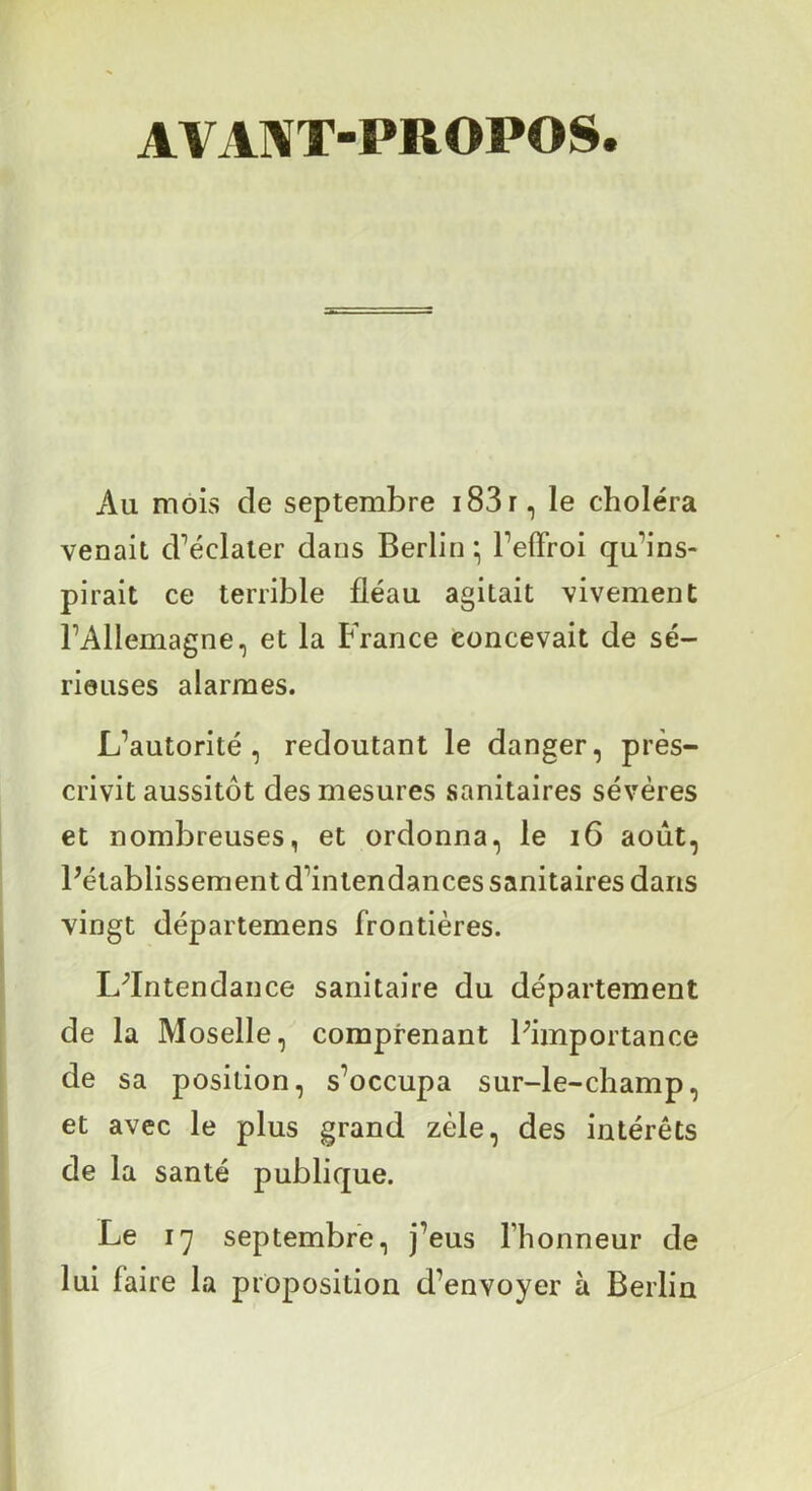 AVAl^T-PROPOS. Au mois de septembre i83r, le choléra venait cFéclaier dans Berlin ; Peffroi qu’ins- pirait ce terrible fléau agitait vivement l’Allemagne, et la France concevait de sé- rieuses alarmes. L’autorité, redoutant le danger, pres- crivit aussitôt des mesures sanitaires sévères et nombreuses, et ordonna, le i6 août, Pétablissement d’intendances sanitaires dans vingt départemens frontières. L^Intendance sanitaire du département de la Moselle, comprenant Fimportance de sa position, s’occupa sur-le-champ, et avec le plus grand zèle, des intérêts de la santé publique. Le 17 septembre, j’eus l’honneur de lui faire la proposition d’envoyer à Berlin