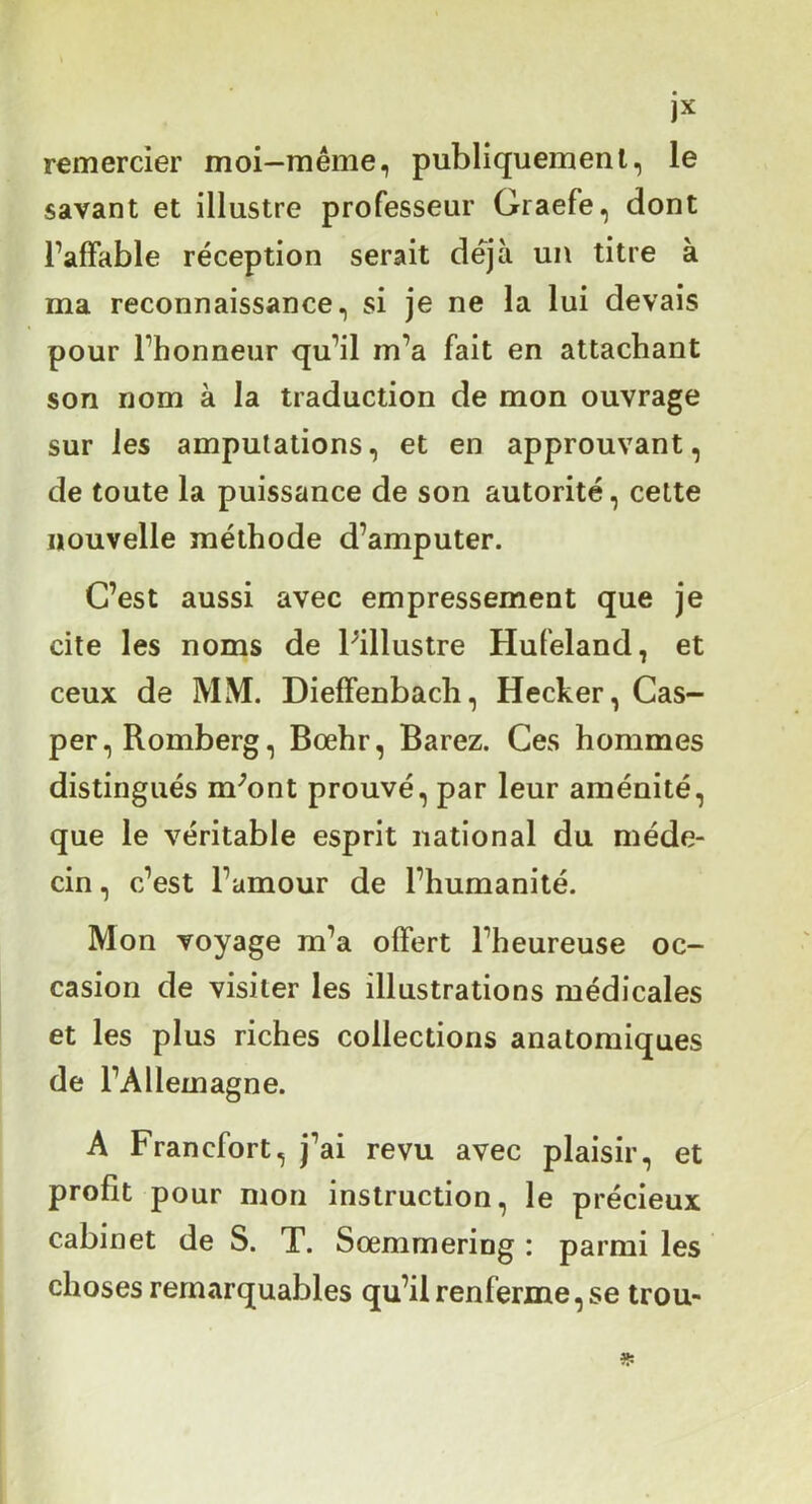 jx remercier moi—même, publiquement, le savant et illustre professeur Graefe, dont l’affable réception serait déjà un titre à ma reconnaissance, si je ne la lui devais pour l’honneur qu’il m’a fait en attachant son nom à la traduction de mon ouvrage sur les amputations, et en approuvant, de toute la puissance de son autorité, cette nouvelle méthode d’amputer. C’est aussi avec empressement que je cite les noms de Pillustre Hufeland, et ceux de MM. Dieffenbacli, Hecker, Cas- per,Romberg, Bœhr, Barez. Ces hommes distingués m^ont prouvé, par leur aménité, que le véritable esprit national du méde- cin , c’est l’amour de l’humanité. Mon voyage m’a offert l’heureuse oc- casion de visiter les illustrations médicales et les plus riches collections anatomiques de l’Allemagne. A Francfort, j’ai revu avec plaisir, et profit pour mon instruction, le précieux cabinet de S. T. Sœmmering : parmi les choses remarquables qu’il renferme, se trou-