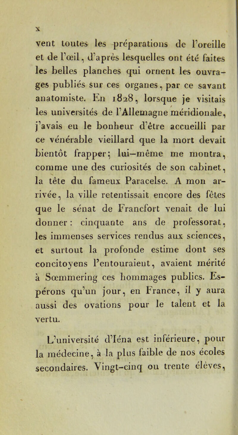 vent toutes les préparations de l’oreille et de l’œil, d’après lesquelles ont été faites les belles planches qui ornent les ouvra- ges publiés sur ces organes, par ce savant anatomiste. En 1828, lorsque je visitais les universités de l’Allemagne méridionale, j’avais eu le bonheur d’être accueilli par ce vénérable vieillard que la mort devait bientôt frapper^ lui—même me montra, comme une des curiosités de son cabinet, la tête du fameux Paracelse. A mon ar- rivée, la ville retentissait encore des fêtes que le sénat de Francfort venait de lui donner: cinquante ans de professorat, les immenses services rendus aux sciences, et surtout la profonde estime dont ses concitoyens l’entouraient, avaient mérité à Sœmmering ces hommages publics. Es- pérons qu’un jour, en France, il y aura aussi des ovations pour le talent et la vertu. L’université d’Iéna est inférieure, pour la médecine, à la plus faible de nos écoles secondaires. Vingt-cinq ou trente élèves,