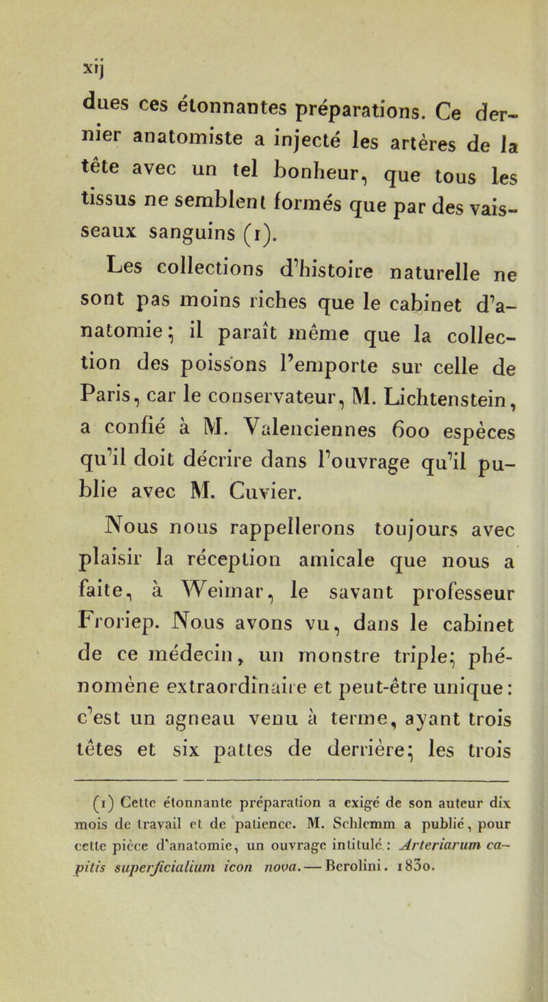 dues ces étonnantes préparations. Ce der- nier anatomiste a injecté les artères de la tête avec un tel bonheur, que tous les tissus ne semblent formés que par des vais- seaux sanguins (r). Les collections d histoire naturelle ne sont pas moins riches que le cabinet d’a- natomie* il paraît même que la collec- tion des poissons l’emporte sur celle de Paris, car le conservateur, M. Lichtenstein, a confié à M. Valenciennes 600 espèces qu’il doit décrire dans l’ouvrage qu’il pu- bli e avec M. Cuvier. Nous nous rappellerons toujours avec plaisir la réception amicale que nous a faite, à Weimar, le savant professeur Froriep. Nous avons vu, dans le cabinet de ce médecin, un monstre triple^ phé- nomène extraordinaire et peut-être unique: c’est un agneau venu à terme, ayant trois têtes et six pattes de derrière:; les trois (i) Cette étonnante préparation a exigé de son auteur dix mois de travail et de patience. M. Schlcmm a publié, pour cette pièce d'anatomie, un ouvrage intitulé : Arteriarum ca-~ pitfs siipe/Jicialiurn icon nova. — Berolini. i83o.