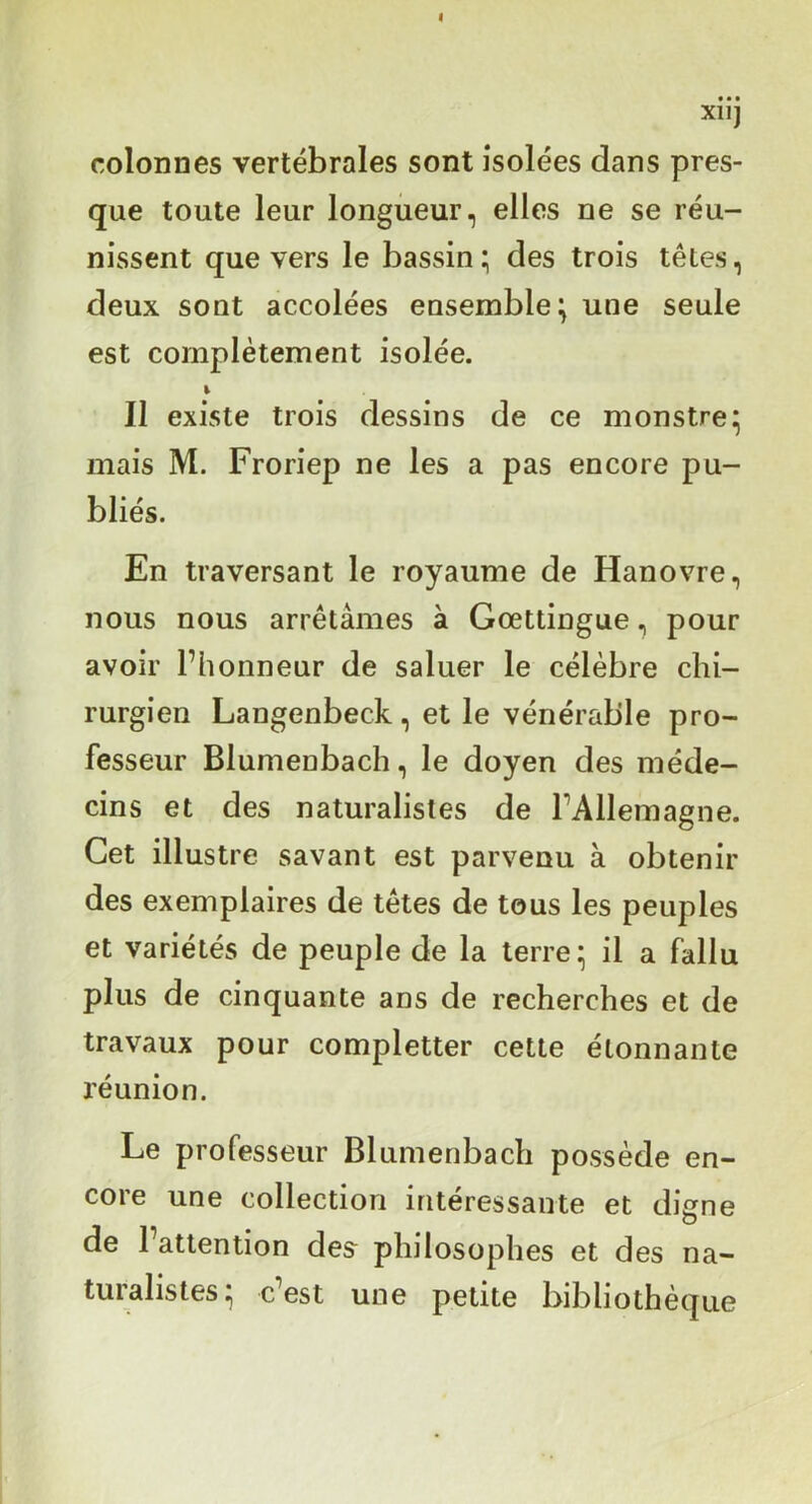 colonnes vertébrales sont isolées dans pres- que toute leur longueur, elles ne se réu- nissent que vers le bassin ; des trois têtes, deux sont accolées ensemble^ une seule est complètement isolée. Il existe trois dessins de ce monstre^ mais M. Froriep ne les a pas encore pu- bliés. En traversant le royaume de Hanovre, nous nous arrêtâmes à Gœttingue, pour avoir l’honneur de saluer le célèbre chi- rurgien Langenbeck, et le vénérable pro- fesseur Blumenbach, le doyen des méde- cins et des naturalistes de rAlleinagne. Cet illustre savant est parvenu à obtenir des exemplaires de têtes de tous les peuples et variétés de peuple de la terre- il a fallu plus de cinquante ans de recherches et de travaux pour completter cette étonnante l'éunion. Le professeur Blumenbach possède en- core une collection intéressante et digne de l’attention des^ philosophes et des na- turalistes- c’est une petite bibliothèque