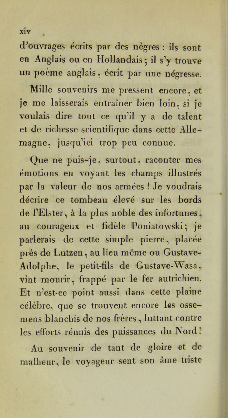 xiv , d^ouvrages écrits par des nègres : ils sont en Anglais ou en Hollandais ' il s’y trouve un poème anglais, écrit par une négresse. Mille souvenirs me pressent encore, et je me laisserais entraîner bien loin, si je voulais dire tout ce qu’il y a de talent et de richesse scientifique dans cette Alle- magne, jusqu’ici trop peu connue. Que ne puis-je, surtout, raconter mes émotions en voyant les champs illustrés par la valeur de nos armées ! Je voudrais décrire ce tombeau élevé sur les bords de l’Elster, à la plus noble des infortunes, au courageux et fidèle Poniatowski; je parlerais de cette simple pierre, placée près de Lutzen, au lieu même ou Gustave- Adolphe, le petit-fils de Gustave-Wasa, vint mourir, frappé par le fer autrichien. Et n’est'Ce point aussi dans cette plaine célèbre, que se trouvent encore les osse- mens blanchis de nos frères, luttant contre les efforts réunis des puissances du Nord ! Au souvenir de tant de gloire et de malheur, le voyageur sent son âme triste
