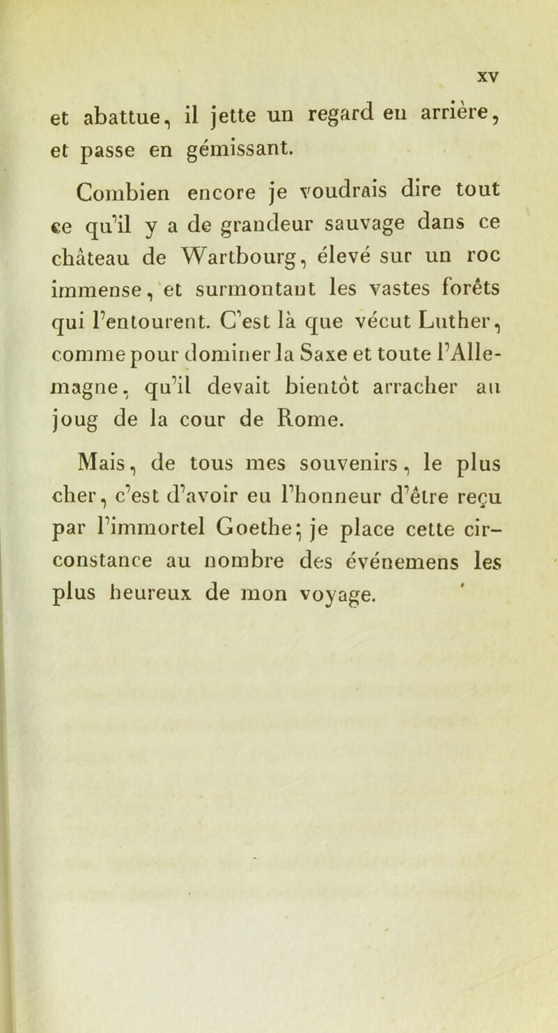 et abattue, il jette un regard eu arrière, et passe en gémissant. Combien encore je voudrais dire tout ce qu’’il y a de grandeur sauvage dans ce château de Wartbourg, élevé sur un roc immense, et surmontant les vastes forêts qui l’entourent. C’est là que vécut Luther, comme pour dominer la Saxe et toute l’Alle- magne, qu’il devait bientôt arracher au joug de la cour de Rome. Mais, de tous mes souvenirs, le plus cher, c’est d’avoir eu l’honneur d’être reçu par l’immortel Goethe;; je place cette cir- constance au nombre des événemens les plus heureux de mon voyage.