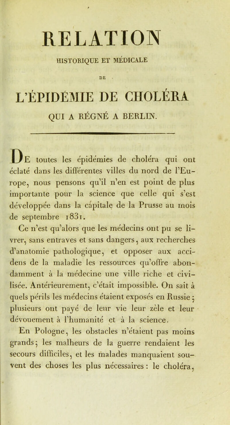 RELATION HISTORIQUE ET MÉDICALE DE L’ÉPIDÉMIE DE CHOLÉRA QUI A RÉGNÉ A BERLIN. De toutes les e'pide'mies de choléra qui ont éclaté dans les différentes villes du nord de l’Eu- rope, nous pensons qu’il n’en est point de plus importante pour la science que celle qui s’est développée dans la càpitale de la Prusse au mois de septembre i83i. Ce n’est qu’alors que les médecins ont pu se li- vrer, sans entraves et sans dangers, aux recherches d’anatomie pathologique, et opposer aux acci- dens de la maladie les ressources qu’offre abon- damment à la médecine une ville riche et civi- lisée. Antérieurement, c’était impossible. On sait à quels périls les médecins étaient exposés en Russie 5 plusieurs ont payé de leur vie leur zèle et leur dévouement à l’humanité et à la science. En Pologne, les obstacles n’étaient pas moins grands^ les malheurs de la guerre rendaient les secours difficiles, et les malades manquaient sou- vent des choses les plus nécessaires: le choléra,