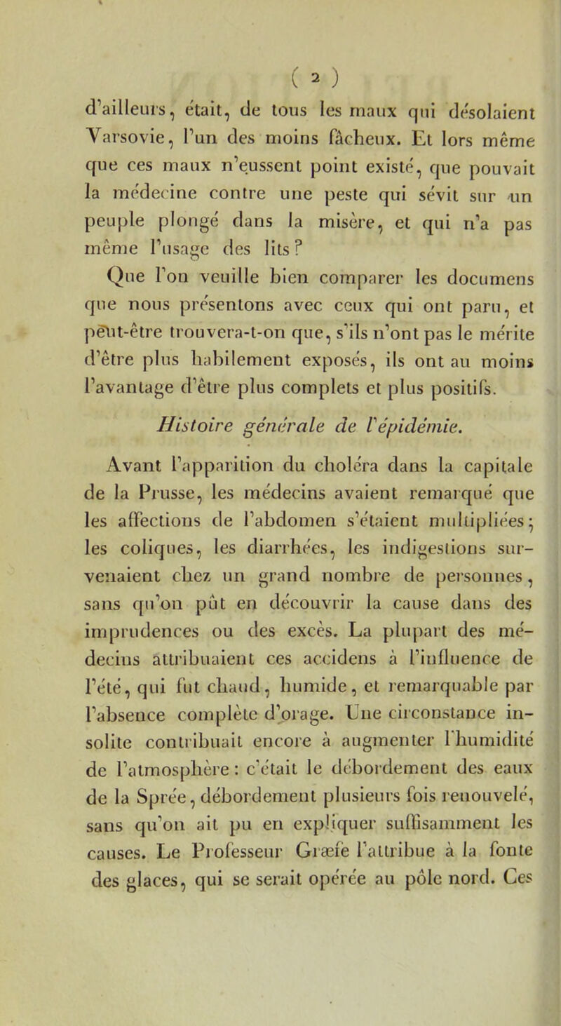 d’ailleurs, était, de tous les maux qui désolaient Varsovie, l’un des moins fâcheux. Et lors même que ces maux n’eussent point existé, que pouvait la médecine contre une peste qui sévit sur im peuple plongé dans la misère, et qui ri’a pas même l’usage des lits? Que l’on veuille bien comparer les documens que nous présentons avec ceux qui ont paru, et pè\it-être trouvera-t-on que, s’ils n’ont pas le mérite d’être plus habilement exposés, ils ont au moins l’avantage d’être plus complets et plus positifs. Histoire générale de l'épidémie. Avant l’apparition du choléra dans la capitale de la Prusse, les médecins avaient remarc[ué que les alFections de l’abdomen s’étaient multipliées^ les coliques, les diarrhées, les indigestions sur- venaient chez un grand nombre de personnes, sans qu’on pût en découvrir la cause dans des imprudences ou des excès. La plupart des mé- decins attribuaient ces accidens à l’influence de l’été, qui fut chaud, humide, et remarquable par l’absence complète d’orage. Une circonstance in- solite contribuait encore à augmenter l’humidité de l’atmosphère : c’était le débot dement des eaux de la Sprée, débordement plusieurs fois renouvelé, sans qu’on ait pu en expliquer suffisamment les causes. Le Piofesseur Græiè l’attribue à la fonte des glaces, qui se serait opérée au pôle nord. Ces