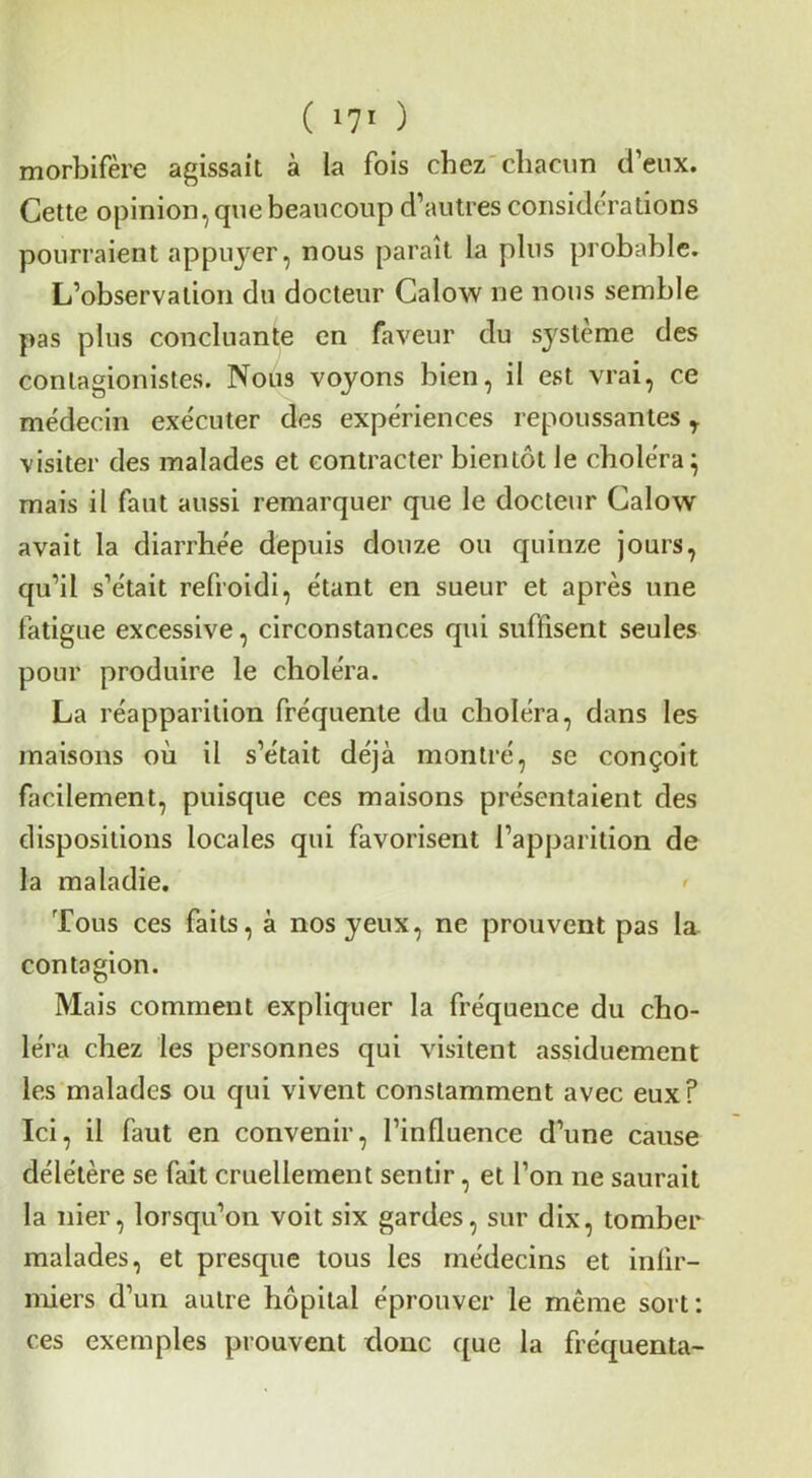 ( l?! ) morbifère agissait à la fois chez'cliacim d’eux. Cette opinion, que beaucoup d’autres considcrations pourraient appuyer, nous paraît la plus probable. L’observation du docteur Calow ne nous semble pas plus concluante en faveur du système des contagionistes. Nous voyons bien, il est vrai, ce médecin exécuter des expériences repoussantes visiter des malades et contracter bientôt le choléra^ mais il faut aussi remarquer que le docteur Calow avait la diarrhée depuis douze ou quinze jours, qu’il s’était refroidi, étant en sueur et après une fatigue excessive, circonstances qui suffisent seules pour produire le choléra. La réapparition fréquente du choléra, dans les maisons où il s’était déjà montré, se conçoit facilement, puisque ces maisons présentaient des dispositions locales qui favorisent l’apparition de la maladie. Tous ces faits, à nos yeux, ne prouvent pas la. contagion. Mais comment expliquer la fréquence du cho- léra chez les personnes qui visitent assiduement les malades ou qui vivent constamment avec eux? Ici, il faut en convenir, l’influence d’une cause délétère se fait cruellement sentir, et l’on ne saurait la nier, lorsqu’on voit six gardes, sur dix, tomber malades, et presque tous les médecins et infir- miers d’un autre hôpital éprouver le même sort: ces exemples prouvent donc que la frécjuenta-