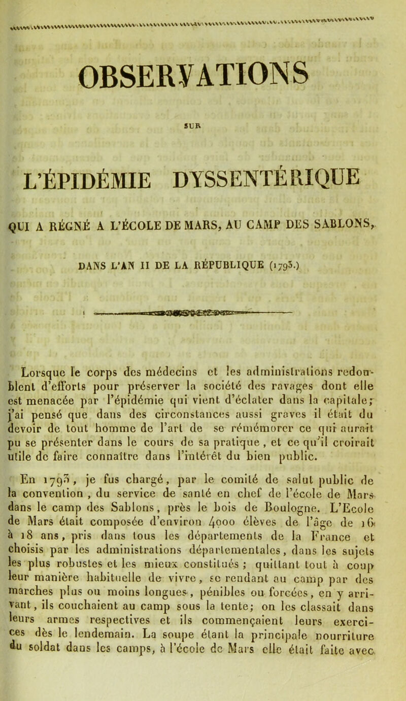 VVVVVWVVVV VXVV4V^ \'VV\VVVVvVVVVVVWvVV.V l V vv \ \ WWIIVWVV'VV i.\w\» OBSERVATIONS su B L’ÉPIDÉMIE DYSSENTÉRIQUE f QUI A RÉGNÉ A L’ÉCOLE DE MARS, AU CAMP DES SABLONS, DANS L'AN II DE LA RÉPUBLIQUE (1795.) Lorsque le corps des médecins et !es admiuislralions redon- blenl d’efforls pour préserver la société des ravages dont elle est menacée par l’épidémie qui vient d’éclater dans la capitaler j’ai pensé que dans des circonstances aussi graves il était du devoir de tout homme de l’art de se rémémorcr ce qui aurait pu se présenter dans le cours de sa pratique , et ce qu’il croirait utile de faire connaître dans l’intérêt du bien public. En 179^, je fus chargé, par le comité de salut public de la convention , du service de santé en chef de l’école de Mars dans le camp des Sablons, près le bois de Boulogne. L’Ecole de Mars était composée d’environ 4poo élèves de l’ago de iG< à 18 ans, pris dans tous les départements de la France et choisis par les administrations départementales, dans les sujets les plus robustes et les mieux constitués ; quittant tout à coup leur manière habituelle de vivre, se rendant au camp par des marches plus ou moins longues^, pénibles ou forcées, en y arri- vant, ils couchaient au camp sous la tente; on les classait dans leurs armes respectives et ils commençaient leurs exerci- ces dès le lendemain. La soupe étant la principale nourriture du soldat dans les camps, h l’école de Mars elle était faite avec.