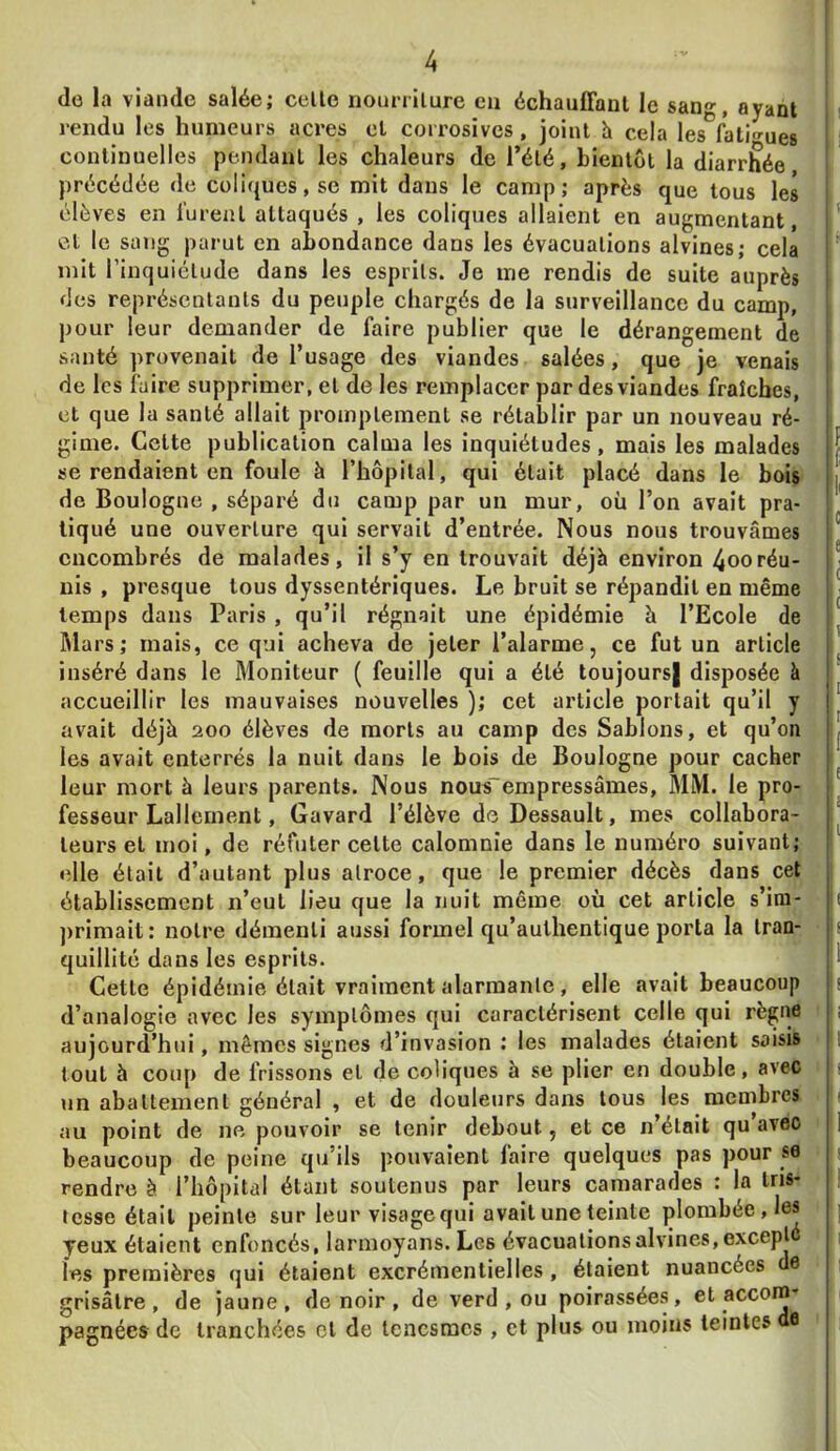 (le la viande salée; celle nouriilure en échaulFanl le sang, ayant rendu les humeurs acres el Cfurosives, joint h cela les fati<rues continuelles pendant les chaleurs de l’été, bientôt la diarrlh^ée précédée de coli(jues,se mit dans le camp; après que tous les élèves en lurent attaqués , les coliques allaient en augmentant, el le sang parut en abondance dans les évacuations alvines; cela mit l’inquiétude dans les esprits. Je me rendis de suite auprès des représentants du peuple chargés de la surveillance du camp, pour leur demander de faire publier que le dérangement de santé provenait de l’usage des viandes salées, que je venais de les faire supprimer, el de les remplacer par des viandes fraîches, et que la santé allait promptement se rétablir par un nouveau ré- gime. Celte publication calma les inquiétudes, mais les malades se rendaient en foule à l’hôpital, qui était placé dans le bois de Boulogne , séparé du camp par un mur, où l’on avait pra- tiqué une ouverture qui servait d’entrée. Nous nous trouvâmes encombrés de malades, il s’y en trouvait déjà environ 4ooréu- nis , presque tous dyssentériques. Le bruit se répandit en même temps dans Paris , qu’il régnait une épidémie à l’Ecole de Mars; mais, ce qui acheva de jeter l’alarme, ce fut un article inséré dans le Moniteur ( feuille qui a été toujours| disposée à accueillir les mauvaises nouvelles ); cet article portait qu’il y avait déjà 200 élèves de morts au camp des Sablons, et qu’on les avait enterrés la nuit dans le bois de Boulogne pour cacher leur mort à leurs parents. Nous nous'empressâmes, MM. le pro- fesseur Lallement, Gavard l’élève de Dessault, mes collabora- teurs et moi, de réfuter celte calomnie dans le numéro suivant; elle était d’autant plus atroce, que le premier décès dans cet établissement n’eut lieu que la nuit même où cet article s’ini- ])rimait: notre démenti aussi formel qu’authentique porta la tran- quillité dans les esprits. Cette épidémie était vraiment alarmante, elle avait beaucoup d’analogie avec les symptômes qui caractérisent celle qui règne aujourd’hui, mêmes signes d’invasion ; les malades étaient saisis tout à coup de frissons et de coliques à se plier en double, avec un abattement général , et de douleurs dans tous les membres au point de ne pouvoir se tenir debout, et ce n’était qu avec beaucoup de peine qu’ils pouvaient faire quelques pas pour se rendre à l’hôpital étant soutenus par leurs camarades : la tris- tesse était peinte sur leur visagequi avait une teinte plombée, les yeux étaient enfoncés, larmoyans. Les évacuations alvines, excepl les premières qui étaient excrémentielles, étaient nuancées 6 grisâtre, de jaune, de noir , de verd , ou poirassées, et accom* pagnées de tranchées cl de tenesmes , et plus ou moins teintes 8