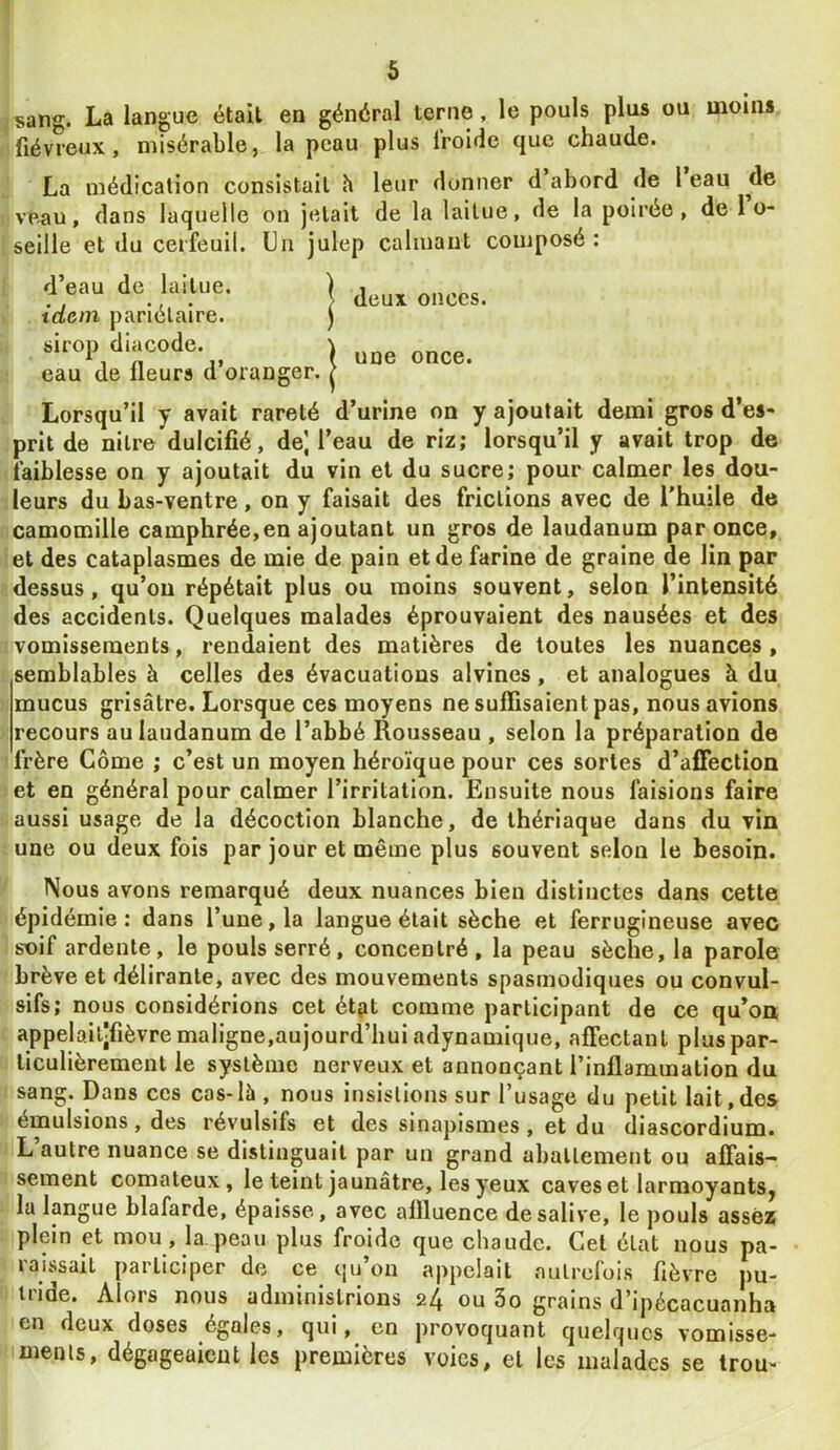 1 5 ^sang. La langue était en général terne, le pouls plus ou moins ! fiévreux, misérable, la peau plus froide que chaude. La médication consistait h leur donner d abord de 1 eau de veau, dans laquelle on jetait de la laitue, de la poirée , de l o- seille et du cerfeuil. Un julep calmant composé: d’eau de laitue. idem pariétaire, sirop diacode. eau de fleurs d’oranger. deux onces, une once. Lorsqu’il y avait rareté d’urine on y ajoutait demi gros d’es- prit de nilre dulcifié, de] l’eau de riz; lorsqu’il y avait trop de faiblesse on y ajoutait du vin et du sucre; pour calmer les dou- leurs du bas-ventre, on y faisait des frictions avec de l'huile de camomille camphrée,en ajoutant un gros de laudanum par once, et des cataplasmes de mie de pain et de farine de graine de lin par dessus, qu’on répétait plus ou moins souvent, selon l’intensité des accidents. Quelques malades éprouvaient des nausées et des vomissements, rendaient des matières de toutes les nuances, semblables à celles des évacuations alvines, et analogues à du mucus grisâtre. Lorsque ces moyens ne suffisaient pas, nous avions recours au laudanum de l’abbé Rousseau , selon la préparation de I frère Corne ; c’est un moyen héroïque pour ces sortes d’affection et en général pour calmer l’irritation. Ensuite nous faisions faire aussi usage de la décoction blanche, de thériaque dans du vin une ou deux fols par jour et même plus souvent selon le besoin. Nous avons remarqué deux nuances bien distinctes dans cette épidémie: dans l’une, la langue était sèche et ferrugineuse avec soif ardente, le pouls serré, concentré, la peau sèche, la parole brève et délirante, avec des mouvements spasmodiques ou convul- sifs; nous considérions cet étpt comme participant de ce qu’on, appelailjfièvre maligne,aujourd’hui adynamique, affectant plus par- ticulièrement le système nerveux et annonçant l’inflammation du sang. Dans ces cas-là , nous insistions sur l’usage du petit lait,des émulsions, des révulsifs et des sinapismes, et du diascordium. L’autre nuance se distinguait par un grand abattement ou affais- sement comateux, le teint jaunâtre, les yeux caves et larmoyants, la langue blafarde, épaisse, avec affluence de salive, le pouls assez plein et mou , la peau plus froide que chaude. Gel état nous pa- raissait participer de ce qu’on appelait .autrefois fièvre pu- tride. Alors nous administrions 24 ou 3o grains d’ipécacuanha en deux doses égales, qui, en provoquant quelques vomisse- ments, dégageaient les premières voies, et les malades se trou-