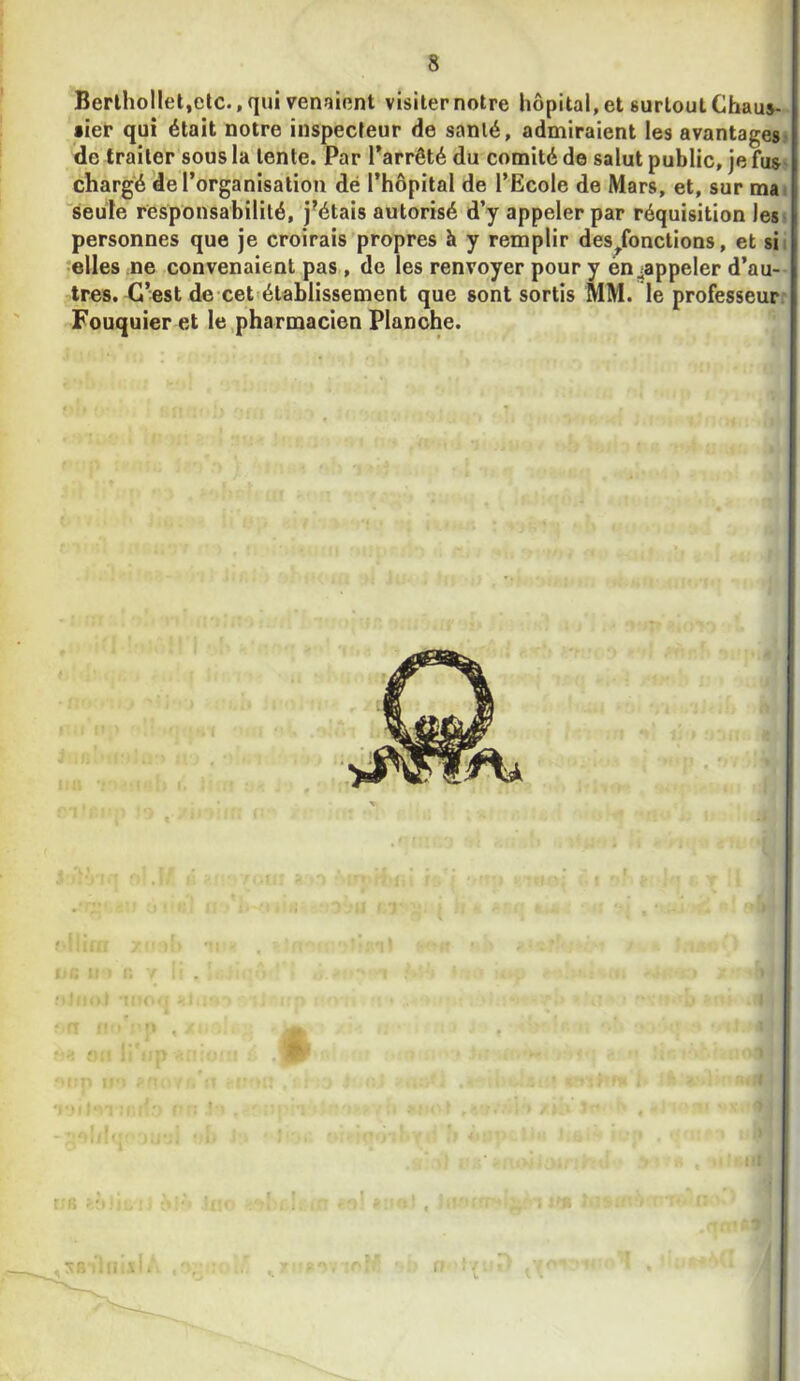 Berihollet.etc., qui venîîiont visiter notre hôpital, et surtout Cbaus- »ier qui était notre inspecteur de santé, admiraient les avantages> de traiter sous la tente. Par Parrêté du comité de salut public, je fus> chargé de l’organisation dé l’hôpital de l’Ecole de Mars, et, sur ma» “seule responsabilité, j'étais autorisé d’y appeler par réquisition les» personnes que je croirais'propres à y remplir des^fonctions, et sii telles ne convenaient pas , de les renvoyer pour y en ^appeler d’au- tres. C’est de cet'établissement que sont sortis MM. le professeurr Fouquier et le .pharmacien Planche. «.