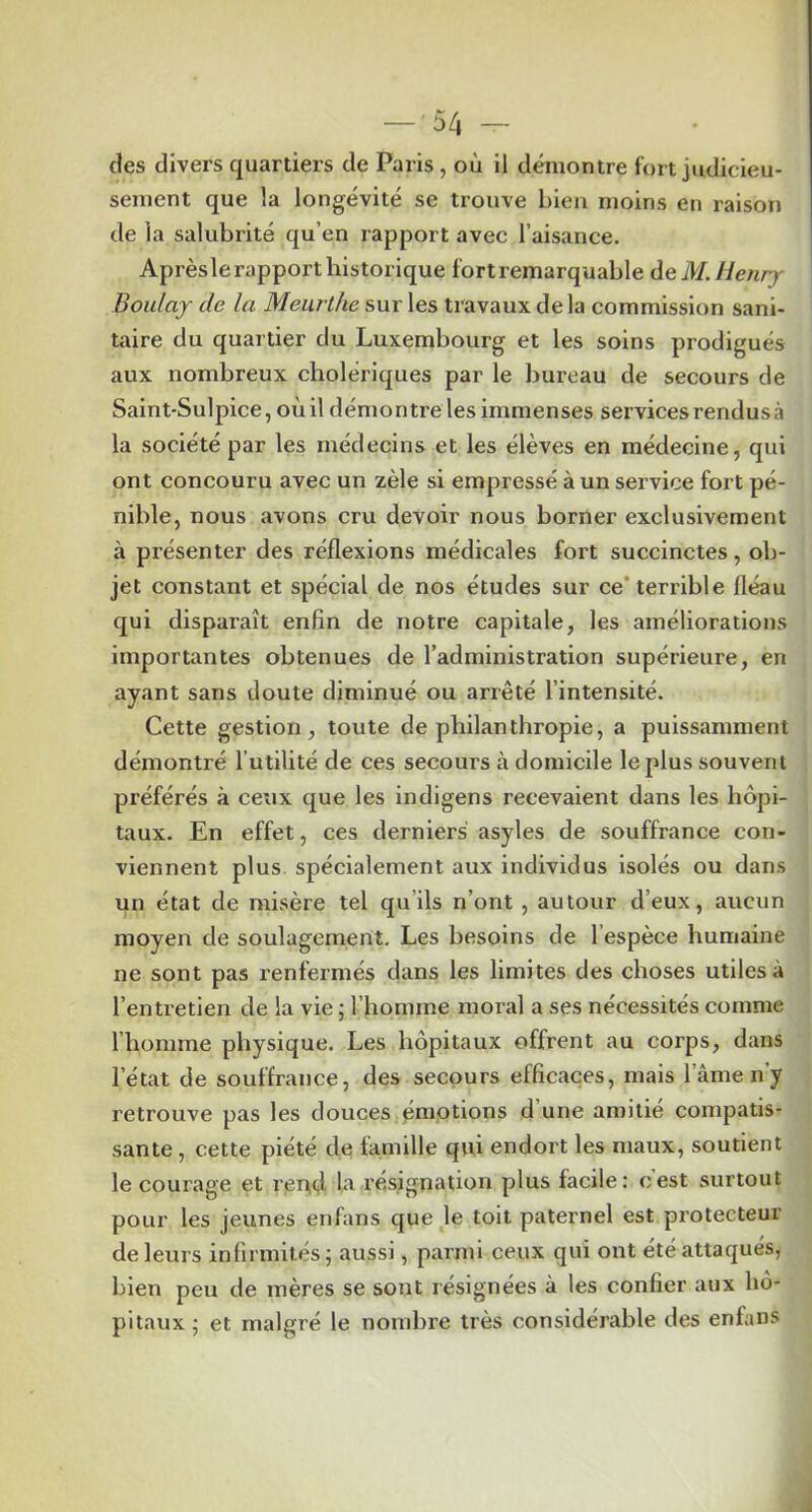 des divers quartiers de Paris , où il démontre fort judicieu- sement que la longévité se trouve bien moins en raison de la salubrité qu’en rapport avec l’aisance. Aprèslerapporthistorique fortremarquable àeM.Henry Boulay de la Meurthe sur les travaux de la commission sani- taire du quartier du Luxembourg et les soins prodigués aux nombreux cholériques par le bureau de secours de Saint-Sulpice, oùil démontre les immenses services rendus à la société par les médecins et les élèves en médecine, qui ont concouru avec un zèle si empressé à un service fort pé- nible, nous avons cru devoir nous borner exclusivement à présenter des réflexions médicales fort succinctes, ob- jet constant et spécial de nos études sur ce’ terrible fléau qui disparaît enfin de notre capitale, les améliorations importantes obtenues de l’administration supérieure, en ayant sans doute diminué ou arrêté l’intensité. Cette gestion, toute de philanthropie, a puissamment démontré l’utilité de ces secours à domicile le plus souvent préférés à ceux que les indigens recevaient dans les hôpi- taux. En effet, ces derniers asyles de souffrance con- viennent plus spécialement aux individus Isolés ou dans un état de misère tel qu’ils n’ont, autour d’eux, aucun moyen de soulagement. Les besoins de l’espèce humaine ne sont pas renfermés dans les limites des choses utiles à l’entretien de la vie ; l’homme moral a ses nécessités comme l’homme physique. Les hôpitaux offrent au corps, dans l’état de souffrance, des secours efficaces, mais l’âme n'y retrouve pas les douces émotions d’une amitié compatis- sante, cette piété de famille qui endort les maux, soutient le courage et rer^d la résignation plus facile: cest surtout pour les jeunes enfans que le toit paternel est protecteur de leurs infirmités j aussi, parmi ceux qui ont été attaqués, bien peu de mères se sont résignées à les confier aux hô- pitaux 5 et malgré le nombre très considérable des enfans