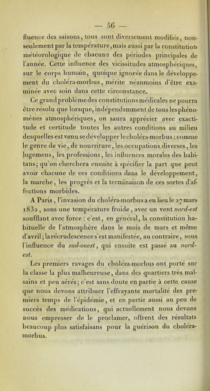 fluence des saisons, tous sont diversement modifiés, non- seulement par la température,mais aussi par la constitution météorologique de chacune des périodes principales de l’année. Cette Influence des vicissitudes atmosphériques, sur le corps humain, quoique ignorée dans le développe- ment du choléra-morbus, mérite néanmoins d’être exa- minée avec soin dans cette circonstance. Ce grand problènie des constitutions médicales ne pourra être résolu que lorsque, indépendamment de tous les phéno- mènes atmosphériques, on saura apprécier avec exacti- tude et certitude toutes les autres conditions au milieu desquelles est venu se développer le choléra-morbus ; comme le genre de vie, de nourriture, les occupations.diverses, les logemens, les professions, les influences morales des habi- tans; qu’on cherchera ensuite à spécifier la part que peut avoir chacune de ces conditions dans le développement, la marche, les progrès et la terminaison de ces sortes d’af- fections morbides. A Paris, l’invasion du choléra-morbus a eu lieu le ay mars i83a , sous une température froide , avec un vent nord-est soufflant avec force : c’est, en général, la constitution ha- bituelle de l’atmosphère dans le mois de mars et même d’avril jlarécrudescences’est manifestée, au contraire, sous l’influence du sud-ouest, qui ensuite est passé au ?iord- est. Les premiers ravages du choléra-morbus ont porté sur la classe la plus malheureuse, dans des quartiers très mal- sains et peu aérés; c’est sans doute en partie à cette cause que nous devons attribuer l’effrayante mortalité des pre- miers temps de l’épidémie, et en partie aussi au peu de succès des médications, qui actuellement nous devons nous empresser de le proclamer, offrent des résultats beaucoup plus satisfaisans pour la guérison du choléra- morbus.