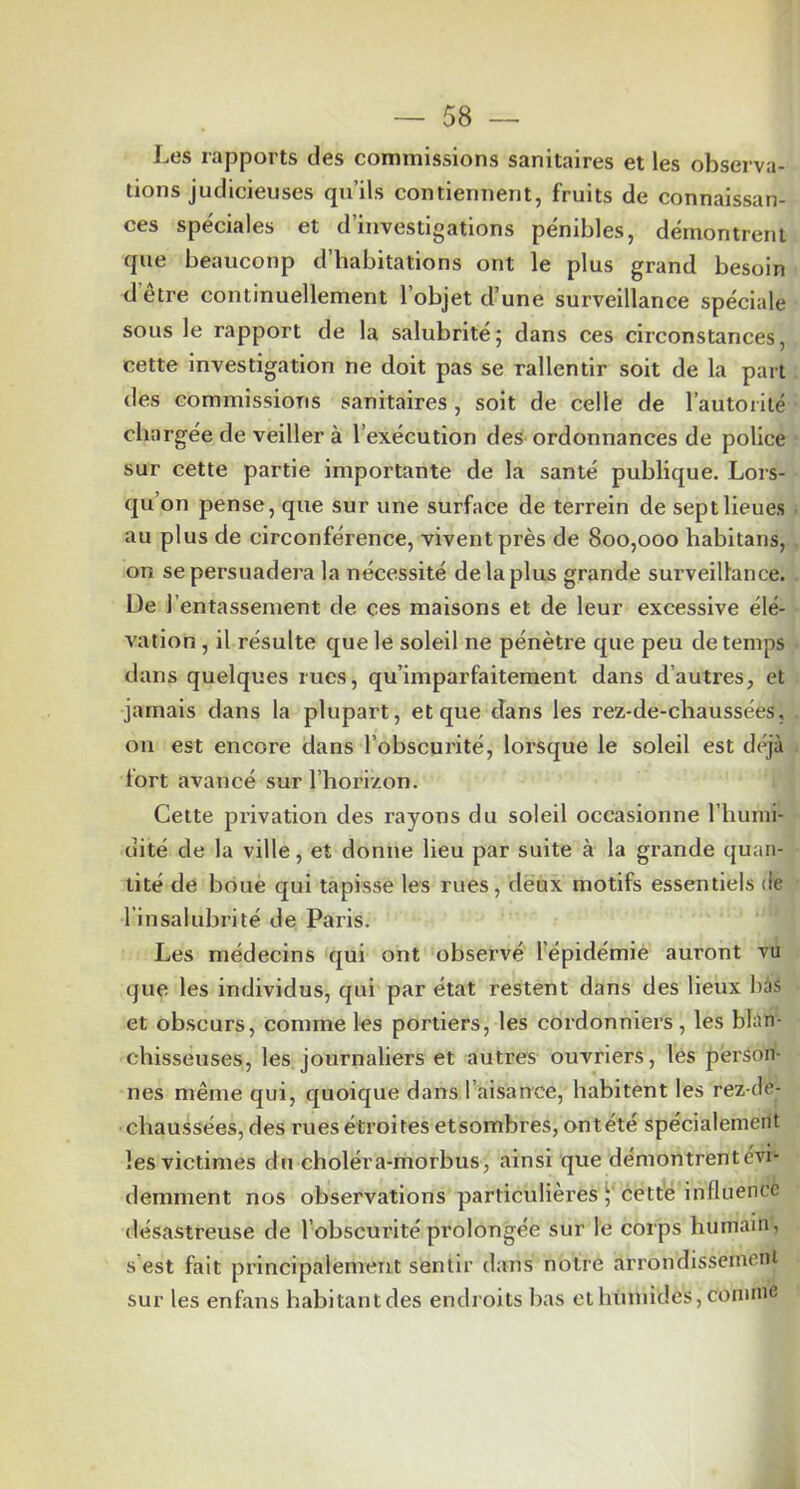 I^es rapports des commissions sanitaires et les observa- tions judicieuses qu’ils contiennent, fruits de connaissan- ces spéciales et d’investigations pénibles, démontrent que beaucoup d’habitations ont le plus grand besoin d’être continuellement l’objet d’une surveillance spéciale sous le rapport de la salubrité; dans ces circonstances, cette investigation ne doit pas se rallentir soit de la part des commissions sanitaires, soit de celle de l’autorité chargée de veiller à l’exécution des ordonnances de police sur cette partie importante de la santé publique. Lors- qu’on pense, que sur une surface de terrein de sept lieues au plus de circonférence, vivent près de 800,000 habitans, on se persuadera la nécessité de la plus grande surveillance. De l’entassement de ces maisons et de leur excessive élé- vation , il résulte que le soleil ne pénètre que peu de temps dans quelques rues, qu’imparfaitement dans d’autres, et jamais dans la plupart, et que clans les rez-de-chaussées, ou est encore dans l’obscurité, lorsque le soleil est déjà lort avancé sur l’horizon. Cette privation des rayons du soleil occasionne l’humi- dité de la ville, et donne lieu par suite à la grande quan- tité de boue qui tapisse les rues, deux motifs essentiels de l’insalubrité de Paris. Les médecins qui ont observé l’épidémie auront vu que les individus, qui par état restent dans des lieux bas et obscurs, comme les portiers, les cordonniers, les blan- chisseuses, les journaliers et autres ouvriers, les person- nes même qui, quoique dans l’aisance, habitent les rez-de- chaussées, des rues étroites etsombres, ontété spécialement les victimes du choléra-morbus, ainsi que démontrent évi- demment nos observations particulières cette influence désastreuse de l’obscurité prolongée sur le corps humain, s’est fait principalement sentir dans notre arrondissement sur les enfans habitantcles endroits bas et liimiides, comme