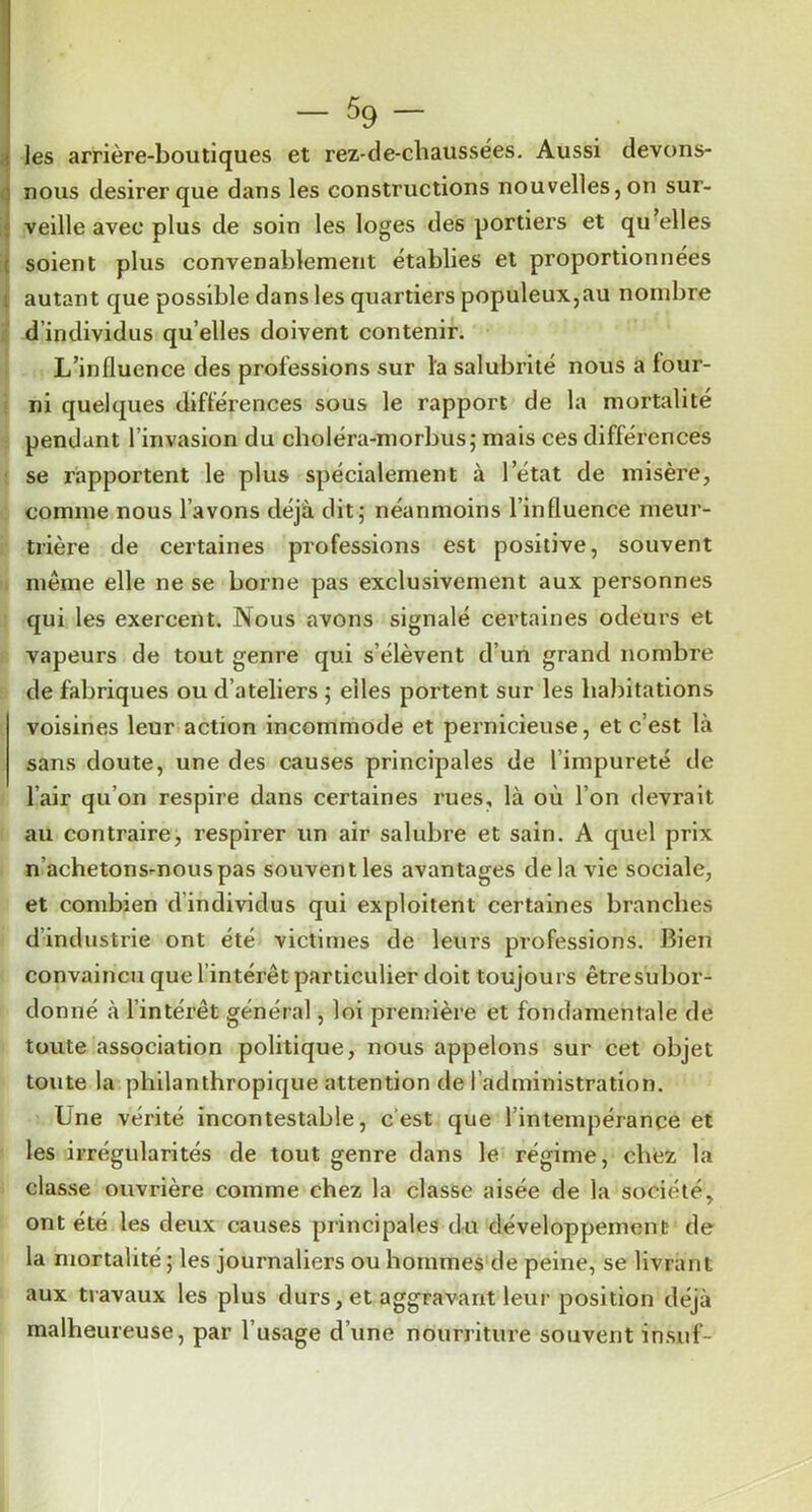 ! — 5g — n les arrière-boutiques et rez-de-chaussées. Aussi devons- nous desirer que dans les constructions nouvelles,on sur- « veille avec plus de soin les loges des portiers et qu elles ;( soient plus convenablement établies et proportionnées 1 autant que possible dans les quartiers populeux,au nombre : d’individus qu’elles doivent contenir. L’influence des professions sur la salubrité nous a four- ni quelques différences sous le rapport de la mortalité pendant l’invasion du clioléra-morbus; mais ces différences se rapportent le plus spécialement à l’état de misère, comme nous l’avons déjà dit; néanmoins l’influence meur- trière de certaines professions est positive, souvent I même elle ne se borne pas exclusivement aux personnes qui les exercent. Nous avons signalé certaines odeurs et vapeurs de tout genre qui s’élèvent d’un grand nombre de fabriques ou d’ateliers ; elles portent sur les habitations voisines leur action incommode et pernicieuse, et c’est là sans doute, une des causes principales de l’impureté de l’air qu’on respire dans certaines rues, là où l’on devrait au contraire, respirer un air salubre et sain. A quel prix n’achetons-nous pas souvent les avantages delà vie sociale, et combien d’individus qui exploitent certaines branches d’industrie ont été victimes de leurs professions. Bien convaincu que l’intérêt particulier doit toujours être subor- donné à l’intérêt général, loi première et fondamentale de toute association politique, nous appelons sur cet objet toute la philanthropique attention de l’administration. Une vérité incontestable, c'est que l’intempérance et les irrégularités de tout genre dans le régime, chez la classe ouvrière comme chez la classe aisée de la société, ont été les deux causes principales du développement de la mortalité ; les journaliers ou hommes'de peine, se livrant aux travaux les plus durs, et aggravant leur position déjà malheureuse, par l’usage d’une nourriture souvent insuf-