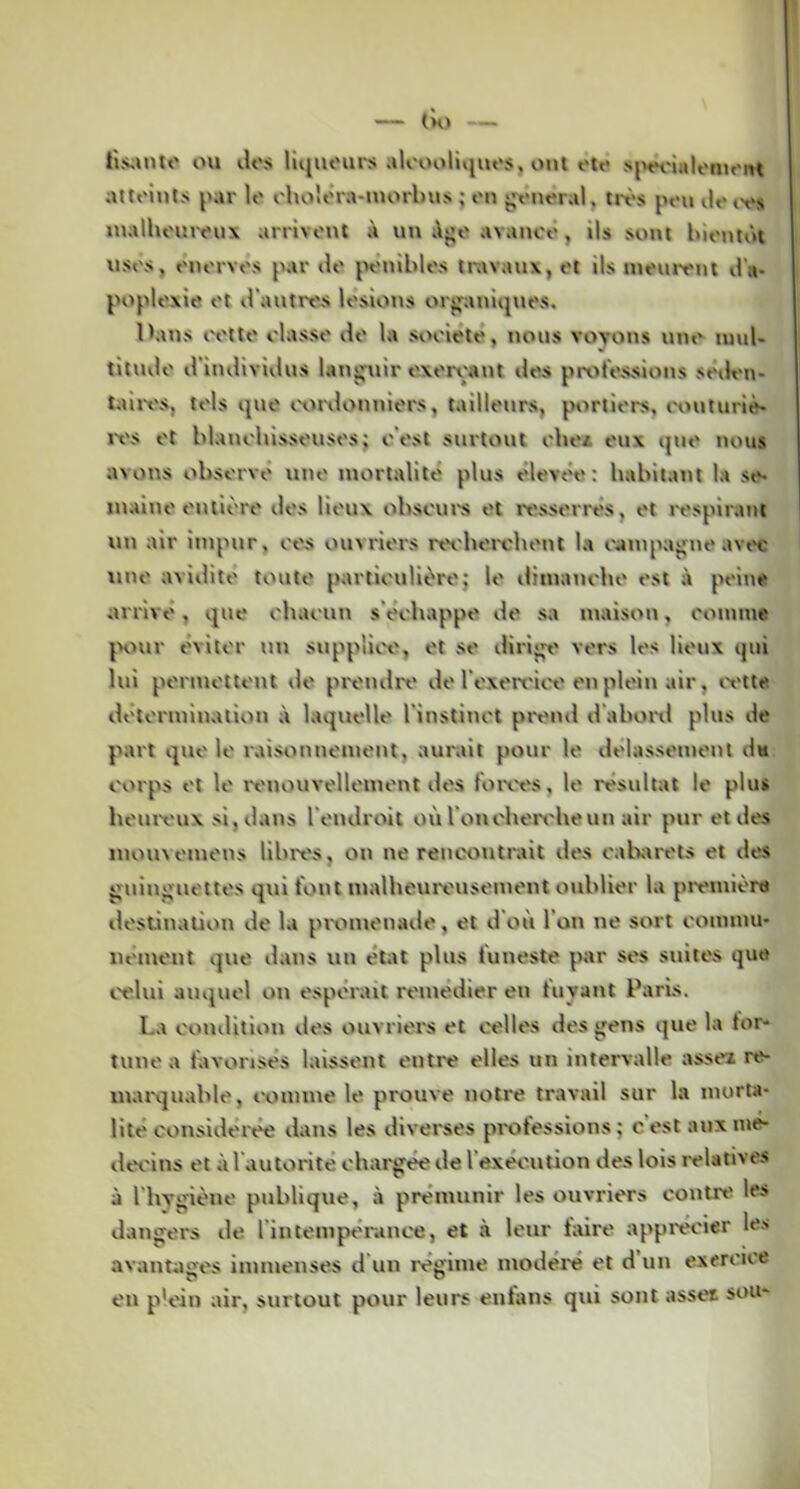 Hs;into ou dos Hquours aloooliijuos, ont oto siHH'îulomont atloints par lo choîtMa-morlms ; on jjt*noral, irt>s pou ilo l'os inalhouiyux arrivonl à un i\j;o avanoô, ils sont lùontôt usos, onorvos par do jHMnblos travaux, ot ils mouront d'a- poploxie ot d'autrt'S losions or^jpaniquos. Ibuis tH'tto olasso do la sooiotô, nous voyons uno luul- titudo d'individus langtiir oxoroant dos prot'ossions sôdon- taiivs, lois que «.xmlonniors, tailleurs, j.H>rtiors, t'outuriè' ix's ot blanohissousos; o'ost surtout oboa oux qno nous avons obsorvô tino mortalité plus élevée: habitant la se* inaino ontioro dos Houx obsoui's ot ressorrés, ot l'ospirant un air impur, cos ouvriors ret'boi'obont la oampajjtie avix uno avidito touto particulièro; lo ilimanobo ost à poine arrivé, que chacun s'échappe do sa maison, comme jH>ur éviter un suppîiiH', et so dirio^' vers les lieux qui lui pormottont <lo prendre do l'oxort'ic'e onploin air, ivtte détermination à laquelle l'instinct pivud d'aboixl plus de part que lo raisonnement, aurait pour le delassemotil du corps ot lo rt'nouvellomont dos foiws, lo résultat le plus beurt'ux si, dans l'endroit où roncben'heun air pur et des mouvomens libres, on ne rencontrait dos cabjtrots et dos gnin^'uottos qui font malbeureusemont oublier la première dostittalion de la promenade, et d'où l'on ne sort commu- nément que dans un état plus funeste ptr ses suites que l'olui auquel on espérait remédier en fuyant Paris. La condition dos ouvriors et celles des gens que la tor* tune a favorisés laissent entre elles un intervalle assez re- uuuxjuable, comme le prouve notre travail sur la morta- lité considéi'ée dans les diverses piotessions ; cestauxme- dei'ins et à l'autorité chargée de l'exécution des lois relatives à l'hygiène publique, à prémunir les ouvriers contre les dangers de l'intempérance, et à leur tiiire apprécier les avantages immenses d un régime modéré et d un exercice en plein air, surtout pour leurs entans qui sont assez sou-