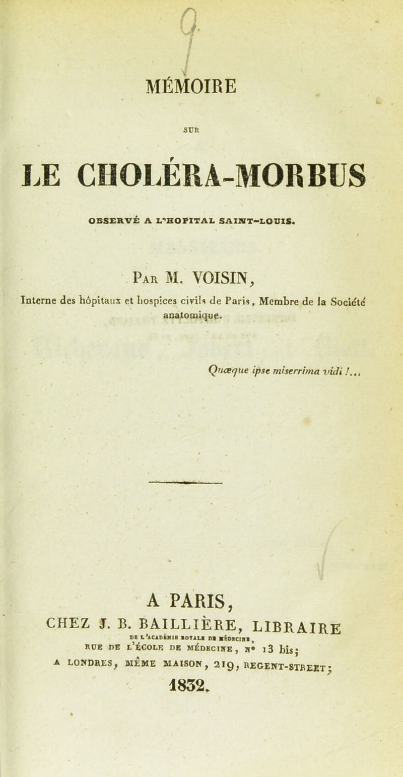 0. / 7 MÉMOIRE sün LE CnOLÉRA-MORBUS OBSERVÉ A L‘<HORlTAE SAI1VT-I.OUIS. Par M. voisin, Interne des hôpitaux et hospices civdis de Paris, Membre de la Société' anatomique. Q’ueque ipse mherrima vidi A PARIS, CHEZ J. B. BAILLIÈRE, LIBRAIRE DB L'aCIDIiIIB 10TÀI.I DI atDBClHl , ROE DE l’École de médkcihe, n» i3 bis; A LONDRES, MÊME MAISON, 219, REGENT-8TREET * 1852.