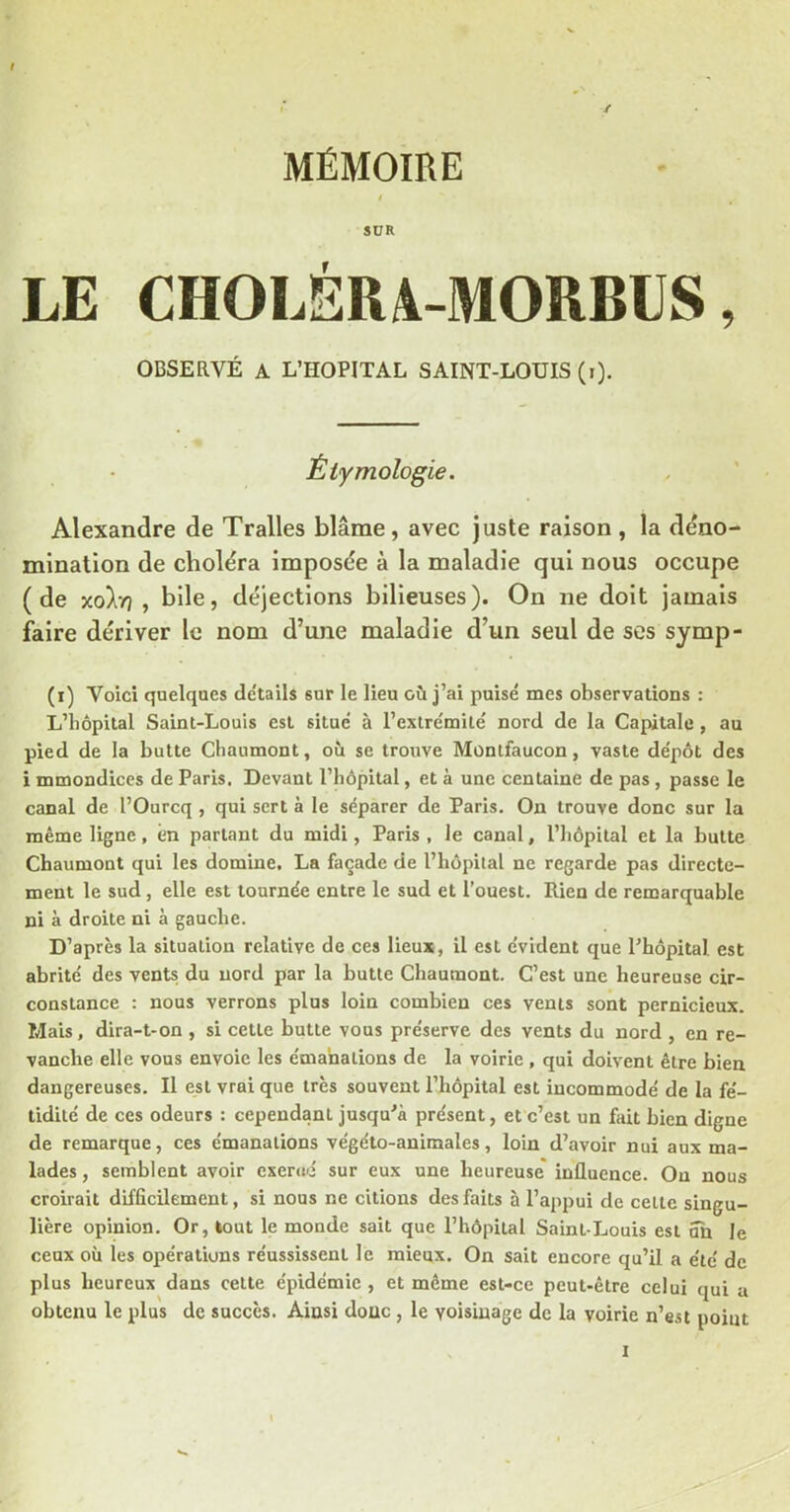 MÉMOIRE SUR LE CHOLÉRA-MORBIJS, OBSERVÉ A L’HOPITAL SAINT-LOUIS (i). Étymologie. Alexandre de Tralles blâme, avec juste raison , la déno- mination de choléra imposée à la maladie qui nous occupe (de X0ÎI77 , bile, déjections bilieuses). On ne doit jamais faire dériver le nom d’une maladie d’un seul de ses symp- (r) Voici quelques détails sur le lieu où j’ai puisé mes observations : L’hôpital Saint-Louis est situé à l’extrémité nord de la Capitale , au pied de la butte Chaumont, où se trouve Montfaucon, vaste dépôt des i mmondices de Paris, Devant l’hôpital, et à une centaine de pas, passe le canal de l’Ourcq , qui sert à le séparer de Paris. On trouve donc sur la même ligne, en parlant du midi, Paris , le canal, l’hôpital et la butte Chaumont qui les domine, La façade de l’hôpital ne regarde pas directe- ment le sud, elle est tournée entre le sud et l’ouest. Rien de remarquable ni à droite ni à gauche. D’après la situation relative de ces lieux, il est évident que Thopital est abrité des vents du nord par la butte Chaumont. C’est une heureuse cir- constance : nous verrons plus loin combien ces vents sont pernicieux. Mais, dira-t-on , si cette butte vous préserve des vents du nord , en re- vanche elle vous envoie les émanations de la voirie , qui doivent être bien dangereuses. Il est vrai que très souvent l’hôpital est incommodé de la fé- tidité de ces odeurs : cependant jusqu'à présent, et c’est un fait bien digne de remarque, ces émanations végéto-auimales, loin d’avoir nui aux ma- lades , semblent avoir exerué sur eux une heureuse influence. Ou nous croirait difficilement, si nous ne citions des faits à l’appui de cette singu- lière opinion. Or, tout le monde sait que l’hôpital Saint-Louis est un le ceux où les opérations réussissent le mieux. On sait encore qu’il a été de plus heureux dans cette épidémie , et même est-ce peut-être celui qui a obtenu le plus de succès. Ainsi doue, le voisinage de la voirie n’est point I