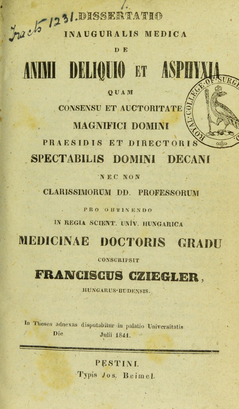 ■ V ^ .«^/.©ISSEETATI® - INAUGURALIS MEDICA D E AM DELIOm EI Am QUAM rs,' . CO[^SE^SU ET AUCTORITATE [g MAGNIFICI DOMINI X PRAESIDIS ET DIRECTORIS^ SPECTABILIS DOMINI DECANI •N E C NOIV CLARISSIMORUM DD. PROFESSORUM ' I’R O O U-B I \ B N D O i IX REGIA SCIENT. UINIv. HUNGARICA MEDICINAE DOCTORIS GRADU / CaNSOJllPSlT FRANCISCUS CZIEGLER, HUNGARU.S*Bt’DEj\SIS., In Tliese.s adaexas dispuiabilur in palalio Uaivci-sitatis I^*® Julii 1841. V PESTIM. Tyf)i.s Jos. Rciinel. I