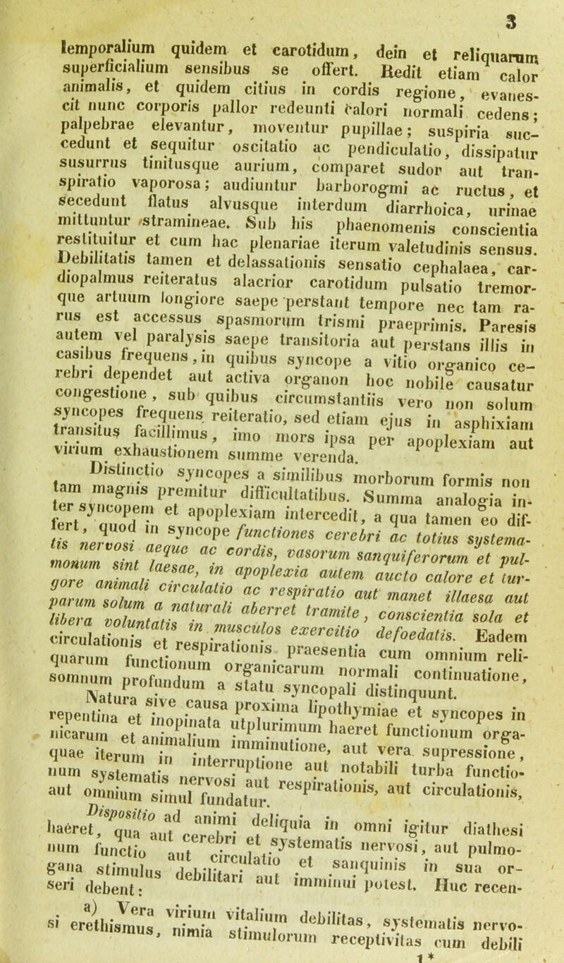 lemporalium quidem el carotidum, dein et reliquarum superficialium sensilius se offert. Hedit etiam calor animalis, et quidem citius in cordis reg-ione, evanes- cit nunc corporis pallor redeunti calori normali cedens- palpebrae elevantur, moventur pupillae; suspiria suc- cedunt et sequitur oscitatio ac pendiculatio, dissipatur susurrus tinitusque aurium, comparet sudor aut tran- spiratio vaporosa; audiuntur barborog-mi ac ructus et secedunt flatus alvusque interdum diarrhoica, urinae mitluntur ^stramineae. Sub bis phaenomenis conscientia restituitur et cum bac plenariae iterum valetudinis sensus. Debilitatis tamen et delassatioms sensatio cephalaea, car- diopalmiis reiteratiis alacrior carotidum pulsatio tremor- que artuum longiore saepe perstant tempore nec tam ra- praeprirnis. Paresis autem vel paialjsis saepe transitoria aut perstans illis in casibus frequens,,n quibus sj^ncope a vitio organico ce- co igestione, sub' quibus circumstantiis vero non solum tra srtus* faciir* asphixia... viiiuni exliaiisii?'** ’ apoplexiam aut Vilium exnaustionem summe verenda. tam similibus mol-borum formis iion rsvr„^em‘er I Summa analogia i„- 'Tne?Zi oc Mius sptema- monum sint fal<tnp vasorum sanquiferorum et pul- lZ7mZiUT, ’, l «ucto calore et lu,- paZmZZm TZ1 t “I aut manet iltaeea aut iZZ Zlltn, <=omcientia sola et circulaliouif Pt . “ exercitio defoedatis. Eadem fliiariim fn i- praesentia cum omnium reli- somnum prXndum ®’'f,««rmali continuatione, Nllra ; ve e diatinquunt. reperuit et^inair.'',’'^’''-' »dCopes in nicaru,n et a Sum “'''‘‘''V '“«ret functionum orga- quae iUm T r-r s“Pressione, num systematis nervu.'*' 't'* notabili turba functio- aut omnium simul fuudatm-. “ut circulationis, baeret, ^qua*aii*/cer!>'r*’ omni igitur diatbesi um functio' iT f:Z f, ®d's‘'='uatis nervosi, aut piilmo- ga-ia stim,dus lbiliUn''S im •“•I'''* or- debent: *mnnnui potest. Huc receii- ai erellnis 'nimU IZT ayste,natis nervo- mus, nimia stiinulornin receptivilas cum debili