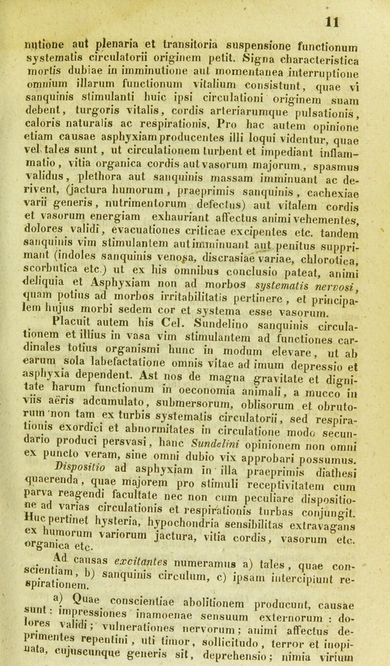 imtione aut plenaria et transitoria suspensione functionum systematis circulatorii originem petit. Signa characteristica mortis dubiae in imminutione ani momentanea interruptione omnium illarum functionum vitalium consistunt, quae vi sariquinis stimulanti huic ipsi circulationi originem suam debent, turgoris vitalis, cordis arteriarumque pulsationis, caloris naturalis ac respirationis. Pro bac autem opinione etiam causae asphyxiam producentes illi loqui videntur, quae vebtales sunt, ut circulationem turbent et impediant inflam- matio, vitia organica cordis aut vasorum majorum., spasmus validus, pletbora aut sanquinis massam imminuant ac de- rivent, (jactura humorum , praeprimis sanquinis , cachexiae varii generis, nutrimentorum defectus) aut vitalem cordis et vasorum energiam exhauriant affectus animi vehementes, dolores validi, evacuationes criticae excipentes etc. tandem’ sanquinis vim stimulantem autimminuant aut penitus suppri- mant (indoles sanquinis venosa, discrasiae variae, chlorotica, scorbutica etc.) ut ex his omnibus conclusio pateat, animi deliquia et Asphyxiam non ad morbos systematis nervosi quam potius ad morbos irritabilitatis pertinere, et principa- lem hujus morbi sedem cor et systema esse vasorum. Placuit autem his Cei. Sundelino sanquinis circula- tionem et illius in vasa vim stimulantem ad functiones car- dinales totius organismi hunc in modum elevare, ut ab earum sola labefactatione omnis vitae ad imum depressio et asphyxia dependent. Ast nos de magna gravitate et dig-ni- tate harum functionum in oeconomia animali, a mucco iii vns aens adcumulato, submersorum, oblisorum et obruto- rum'non tam ex turbis systematis circulatorii, sed respira- tionis exordici et abnormitates in circulatione modo secun- dario produci persvasi, hanc Sundelini opinionem non omni ex puncto veram, sine omni dubio vix approbari possumus. Dispositio ad asphyxiam in illa praeprimis diathesi quaerenda, quae majorem pro stimuli receptivitaleni cum pa va reagendi facultate nec non cum peculiare dispositio- ne ad vanas circulationis et respiVationis turbas conjungit Huc pertinet hysteria, hypochondria sensibilitas extravagans «rganica'eT cordis, vasorum etc. scienttm''''!!^® numeramus a) tales , quae con- BpTra^^ sanquinis circulum, c) ipsam intercipiunt re- Q^^^e conscientiae abolitionem producunt, causae lorlV inamoenae sensuum externorum : do- urhrlnr ’ nervorum; animi affectus de- naia •'epenlini, uti timor, sollicitudo, terror et inopi- > cujuscunque generis sil, deprehensio; nimia virium