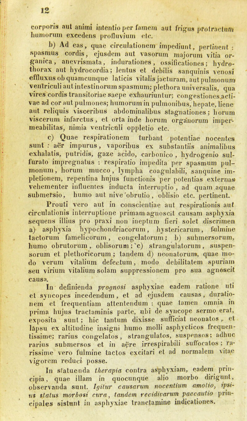 corporis aut anirni iplenllo per famem aut prolractiim liumoniin excedens profluviuin (!le. b) Ad eas, quae circulationem impediunt, perlinent : spasmus cordis, ejusdem aut vasorum majorum vitia or- ganica, anevrismata, indurationes, ossificationes; hydro- thorax aut hydrocordia; lentus et debilis sanquinis venosi effluxus ob quamcunque laticis vitalis jacturam, aut pulmonum ventriculi aut intestinorum spasmum; plethora universalis, qua vires cordis transitoriae saepe exhauriuntur; congestiones.acli- vae ad cor aut pulmones; humorum in pulmonibus, hepate, liene aut reliquis visceribus abdominalibus stagnationes; horum viscerum infarctus, et orta inde horum orga’norum imper- meabilitas, nimia ventriculi oppletio ete, c) Quae respirationem turbant potentiae nocentes sunt : aer impurus, vaporibus ex substantiis animalibus exhalatis, putridis, gaze acido, carbonico , hydrogenio sul- furato impregnatus : respiratio impedita per spasmum pul- monum , horum mucco, lympha coagulabili, sanquine im- pletionem, repentina hujus functionis per potentias externas vehementer influentes inducta interrujitio , ad quam aquae submersio, humo aut nive'obrutio , oblisio etc. pertinent. Prouti vero aut in conscientiae aut respirationis aut circulationis interruptione primam agnoscit causam asphyxia sequens illius pro praxi non ineptum fieri solet discrimen a) asphyxia hypochondriacorum, hystericarum, fulmine tactorum famelicorum, congelatorum; b) submersorum, humo obrutorum, oblisorum;'c) strangulatorum, suspen- sorum et plethoricorum; tandem d) neonatorum, quae mo- do verum vitalium defectum, modo debilitatem spuriam seu virium vitalium solam suppressionem pro sua agnoscit causa. In definienda prognosi asphyxiae eadem ratione uti et syncopes incedendum, et ad ejusdem causas, duratio- nem et frequentiam attentendum : quae tamen omnia in prima hujus tractaminis parte, ubi de syncope sermo erat, exposita sunt; hic tantum dixisse sufficiat neonatos,. et lapsu ex altitudine insigni humo molli asphycticos frequen- tissime; rarius congelatos, strangulatos, suspensos; adhuc rarius submersos et in a^re irrespirabili suffocatos; ra- rissime vero fulmine tactos excitari et ad normalem vitae vigorem reduci posse. In statuenda therapia contra asphyxiam, eadem^ prin- cipia, quae illam in quocunque alio morbo dirigiint, observanda sunt. Igitur causarum nocentium amotio, ipsi- us status morbosi cura, tandem recidivarum paecautio prin- cipales sistunt in asphyxiae tranclamine indicationes.