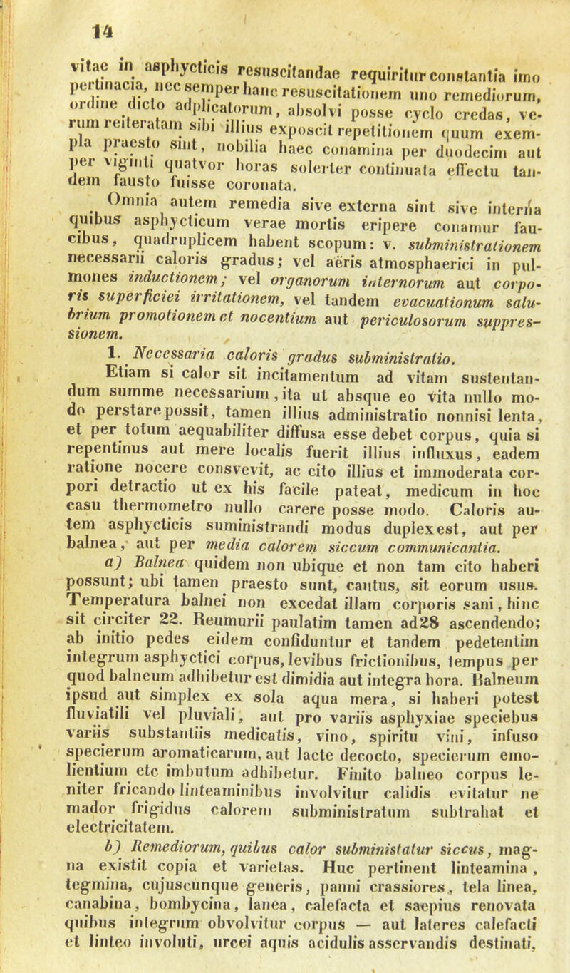 resuscitandae requiriturconstaritia imo j; ’resuscilalioneui uno remediorum, o.dme d.clo ad,dicatorum, absolvi posse cyclo credas, ve- lumreiteiatam sibi illms exposcit repetitionem (luum exem- p a praesto smt, nobilia haec conamina per duodecim aut per vi^iiiii quatvor lioras solerler continuata efleclu tan- tlem lausto fuisse coronata. Omnia autem remedia sive externa sint sive inter/ia quibus aspbyelicum verae mortis eripere conamur fau- cibus, quadrujilicem habent scopum: v. suhminislralionem necessarii caloris gradus; vel aeris atmosphaerici in pul- mones inductionem; vel ovga,norum internorum aut corpo~ ris superficiei irritationem, vel tandem evacuationum salu- brium promotionem et nocentium aut periculosorum suppres- sionem. 1. ^ Necessaria caloris gradus subministratio. Etiam si calor sit incitamentum ad vitam sustentan- dum summe necessarium, ita ut absque eo vita nullo mo- do perstare possit, tamen illius administratio nonnisi lenta, et per totum aequabiliter diffusa esse debet corpus, quia si repentinus aut mere localis fuerit illius influxus, eadem ratione nocere consvevit, ac cito illius et immoderata cor- pori detractio ut ex his facile pateat, medicum in boc casu tliermometro nullo carere posse modo. Caloris au- tem aspliycticis suministrandi modus duplex est, aut per balnea ,• aut per media calorem siccum communicantia. a) Balnea quidem non ubique et non tam cito haberi possunt; ubi tamen praesto sunt, cautus, sit eorum usus. Temperatura balnei non excedat illam corporis sani, hinc sit circiter 22. Reumurii paulatim tamen ad28 ascendendo; ab initio pedes eidem confiduntur et tandem pedetentim integrum asphyctici corpus, levibus frictionibus, tempus per quod balneum adhibetur est dimidia aut integra hora. Ralneum ipsud aut simplex ex sola aqua mera, si haberi potest fluviatili vel pluviali, aut pro variis asphyxiae speciebus variis substantiis medicalis, vino, spiritu vini, infuso specierum aromaticarum, aut lacte decocto, specierum emo- lientium^ ete imbutum adhibetur. Finito balneo cor,)us le- niter fricando linteaminibus involvitur calidis evitatur ne mador frigidus calorem subministratum subtrahat et electricilatem. h') Remediorum, quibus calor subministalur siccus, mag- na existit copia et varietas. Huc perlinent linteamina , tegmina, cujuscunque generis, panni crassiores, tela linea, canabina, bombycina, lanea, calefacta et saepius renovata quibus iniegrum obvolvitur cor,)us — aut lateres calefacti et linteo involuti, urcei aquis acidulis asservandis destinati.