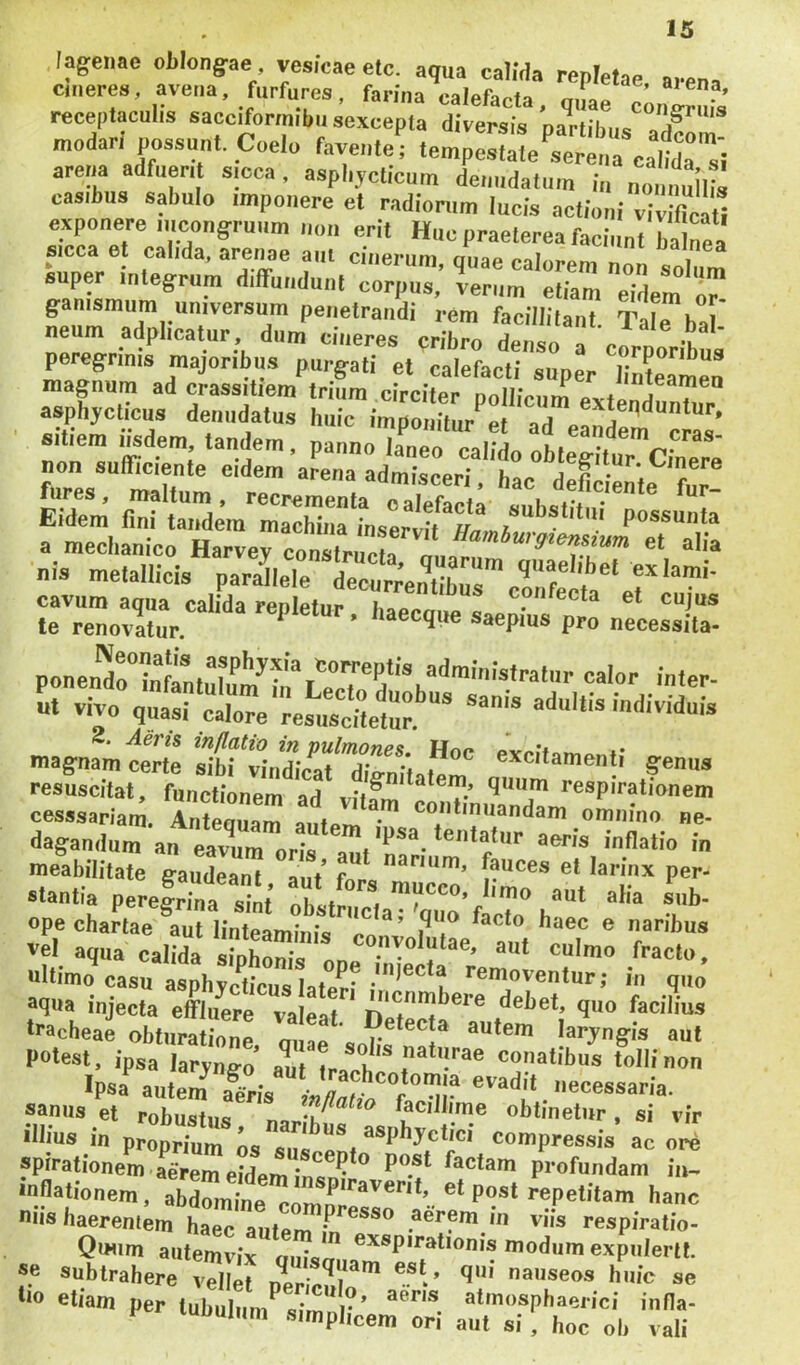 lagenae oblongae vesicae etc. aqua ealMa repletae arena emeres, avena, furfures, farina calefacta, qiL c^^rn,^’ receptaculis sacciformibusexcepla diversis partibus adfom modarl possunt. Coelo favente; tempestate serena cabda si arena adfueri sicca, aspli.ycticuin deiindatuin i„ mullis casibus sabulo imponere et radionim lucis actioni viSu exponere iiicongruiim non erit Hne praeterea faciunt ba Ma sicca et calida, arenae aut cinerum, quae calorem non solum super integrum diffundunt corpus, verum etiam eidem or ganismum universum penetrandi rem facillitant Srbal' neum adplicatur dum cineres cribro denso ^ corporibus peregrinis majoribus purgati et calefacti super linteamen magnum ad crassitiem trium circiter nnlliVnm xx + asphycticus denudatus huic .•mTomrur‘’:|''TeS sitiem Iisdem, tandem, panno laneo xxKi cras- non sufficiente eidem'aLa adtren-t't:ctfdeme'''?:;! fures, maltum, recrementa calefacta Mnhafit * ^ Eidem fini tandem machina inservit a mechanico Harvey constricta m. «1 «Ha nis metallicis cS^'ef S. vivo q«a;rcX'^es‘;tffet.'’‘' magnam certe s1bfwnfficaf”dfenttat^m resuscitat, functionem art ^ respirationem cesssariara. TnteZ^ autem ■ continuandam omnino ne- dagandum an eavuToris am'rarl '‘f’’ ■ meabilitale gaudeant aut’ for« m c* lariiix per- stantia peregrina sint’ obstnicla™ w’f T“ ope chartae aut linteaminJss ^ ^ ® naribus vel aqua calida siphonis nn culmo fracto, ultimo casu asphychcus laterfremoventur; in quo aqua injecta effluere valeat ‘^^^et, quo facilius tracheae obturatione ouae autem laryngis aut potest, ipsa laryng-o’ aut conatibus tolli non Ipsa autem a^ri. ,- uecessaria. sanus et robustus facillime obtinetur , si vir illius in proprium os susoenf compressis ac ore spirationem aerem eidem ins ^ ^ Pu®t factam profundam iu- inflationem, abdite h«nc uiis baereniem haec autem aerem in viis respiratio- »»“e ‘■o et- per tnhuhmXt’emX miXtc l