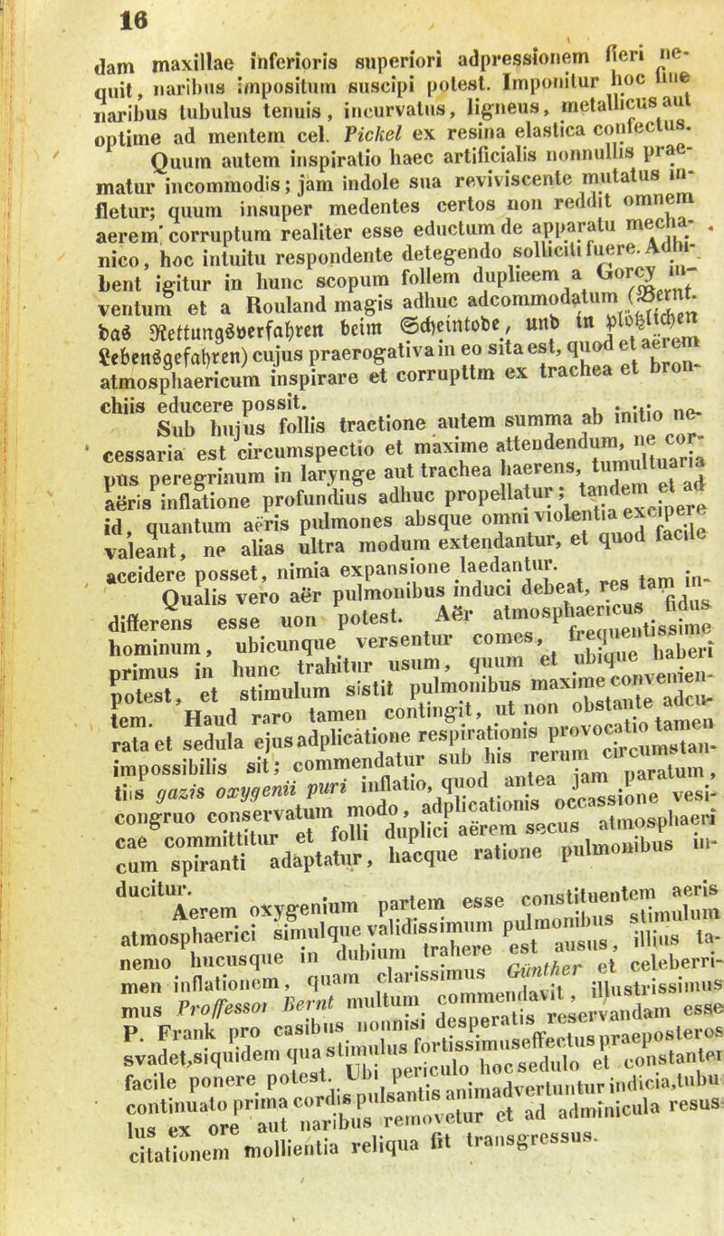 \ dam maxillae inferioris superiori adpressionem fieri ne- quit, naribus impositum suscipi potest. Imponitur boc me naribus tubulus tenuis, incurvatus, ligneus, metallicus au optime ad mentem cel. Pickel ex resina elastica co»teclus. Quum autem inspiratio haec artificialis nonnullis pia matur incommodis; jam indole sua reviviscente mutatus in- fletur; quum insuper medentes certos non reddit «^nem aerem’ corruptum realiter esse eductum de apparatu * nico, hoc intuitu respondente detegendo solliciti Lent igitur in hunc scopum follem duplieem a <^or^ in- ventum et a Rouland magis adhuc iai mtmiiwMxm beim ©«bemtoie, unb Se6eit«gefol)t(:n) cujus praerogativa in eo sila est, q i atmosphaericum inspirare et corrupttm ex trache chiis educere possit. Sub hujus follis tractione autem summa ab cessaria est circumspectio et maxime f*®“'*®‘’“2,oltuaria pus peregrinum in larynge aut trachea aeris inHatione profundius adhuc propellatur, id, quantum aeris pulmones absque '^Xile valeant, ne alias ultra modum extendantur, et quod faci accidere posset, nimia expansione laedan ur Oualis vero aer pulmonibus mduci debeat, «s tam differens esse «o„ potest. A«r atmosphaer^us^. M«s hominum, ubicunque versentur comes, f ff ® ; nrimus in hunc trahitur usum, quum et potest, et stimulum sistit pulmonibus tem Haud raro tamen contingit, ut non . . rata et sedula ejusadplicatioim respjratoisjr^^^ impossibilis sit; commein^tur su t)aratum , tiis gazis oxygenii puri inflatio, quoi occassione vesi* congruo secus ' atinosphaeri rum“‘adatta^'. h/cquc ratione piilmombns iii. ’^'^^**Terem oxygenium pariem esse atmosphaerici simulque validissimum ^ Ia- nemo hucusque in dubuirn GUnther et celeberri- men inflationem, quam claiissi . , illustrissimus mus TrofTesso^ Bemt mnltuni f ‘ ^ esse P. Frank pro casibus svadet,siquidem e'l conslanlei facile ponere potest Ubi .,nlmadverlunturindicia,lubu ■ rttre''mr::S re,novetur ct ad admiiiieiila resus- 'citalionem mollientia reliqua flt transgressus.