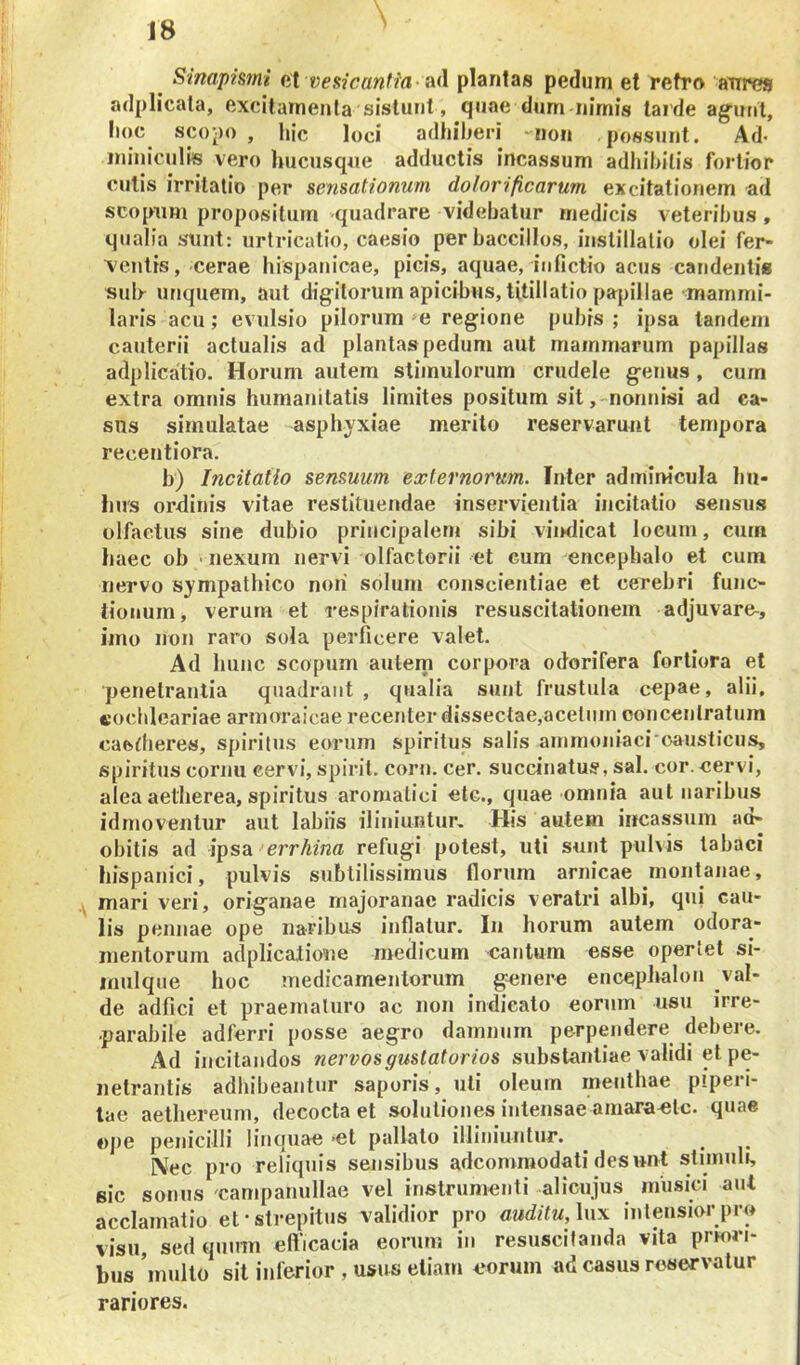 J8 Sinapismi at vesicantfa- Sid plantas pedum et retro aures adplicala, excilamenta sistunt, quae dum nimis tarde ag-unt, hoc scopo , hic loci adhiberi non possunt. Ad* ininiculiis vero hucusqne adductis incassum adhibitis fortior culis irritatio per sensationum dolorificarum excitationem ad scopum propositum quadrare videbatur medicis veteribus , qualia sunt: urtricatio, caesio per baccillos, instillatio olei fer- ventis, cerae Hispanicae, picis, aquae, infictio acus candentis sulr unquem, aut digitorum apicibus, titillatio papillae mammi- laris acu; evulsio pilorum »e regione pubis ; ipsa tandem cauterii actualis ad plantas pedum aut mammarum papillas adplicatio. Horum autem stimulorum crudele genus , curn extra omnis humanitatis limites positum sit,-nonnisi ad ea- sns simulatae asphyxiae merito reservarunt tempora recentiora. b) Incitatio sensuum externorum. Inter admim'cula hu- Ims ordinis vitae restituendae inservientia incitatio sensus olfactus sine dubio principalem sibi vh>dicat locum, cum haec ob • nexum nervi olfactorii et cum encephalo et cum nervo sympathico noii solum conscientiae et cerebri func- tionum, verum et respirationis resuscitationem adjuvare^, imo non raro sola perficere valet. Ad hunc scopum autem corpora odorifera fortiora et 'penetrantia quadrant , qualia sunt frustula cepae, alii, eochleariae armoraicae recenter dissectae,acetum eoncenlratum caedieres, spiritus eorum spiritus salis ammoniaci causticus, spiritus cornu cervi, spirit. corn. cer. succinatus, sal. cor. cervi, alea aetherea, spiritus aromatici etc., quae omnia aut naribus idmoventur aut labiis iliniuntur. His autem incassum ad- obitis ad ipsa err/nnffl refugi potest, uti sunt pulvis tabaci Hispanici, pulvis subtilissimus florum amicae montanae, mari veri, origanae rnajoranae radicis veratri albi, qui cau- lis pennae ope naribus inflatur. In horum autem odora- mentorum adplicalione medicum cantum esse opertet si- mulque hoc medicamentorum genere encephalon val- de adfici et praematuro ac non indicato eorum usu irre- parabile adferri posse aegro damnum perpendere debere. Ad incilandos ?iervosgustatorios substantiae validi et pe- netrantis adhibeantur saporis, uti oleum menthae piperi- lae aethereum, decocta et solutiones intensae amaraclc. quae «pe penicilli 1 in quae *et pallato illiniunlur. Nec pro reliquis sensibus adcommodati desunt stimuli, sic sonus 'campanullae vel instrumenti alicujus musici aut acclamatio et-strepitus validior pro auditu, \nx intensior pro visu, sed quum efticacia eorum in resuscitanda vita prmri- bus ’inulto sit inferior , usus etiam eorum ad casus reservatur rariores.